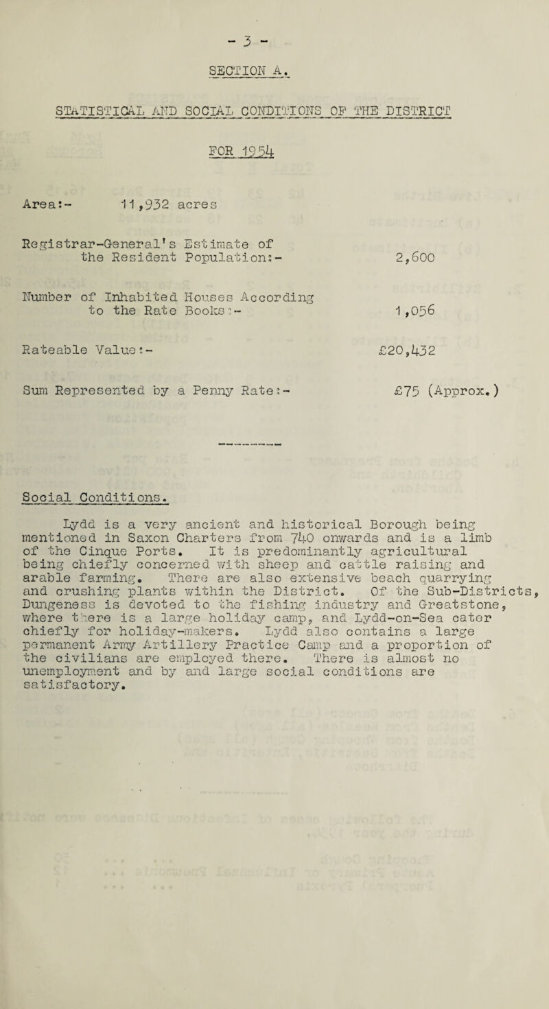 SECTION A. statistical and social conditions of the district FOR 1954 Area:- 1 1,932 acres Registrar-General’s Estimate of the Resident Population:- 2,600 Number of Inhabited Houses According to the Rate Books:- 1,036 R ate able Value:- £20,432 Sura Represented by a Penny Rate:- £75 (Approx.) Social Conditions. Lydd is a very ancient and historical Borough being mentioned in Saxon Charters from 740 onwards and is a limb of the Cinque Ports. It is predominantly agricultural being chiefly concerned with sheep and cattle raising and arable farming. There are also extensive beach quarrying and crushing plants within the District. Of the Sub-Districts, Dungeness is devoted to the fishing industry and Greatstone, where there is a large holiday camp, and Lydd-on-Sea cater chiefly for holiday-makers. Lydd also contains a large permanent Army Artillery Practice Camp and a proportion of the civilians are employed there. There is almost no unemployment and by and large social conditions are satisfactory.