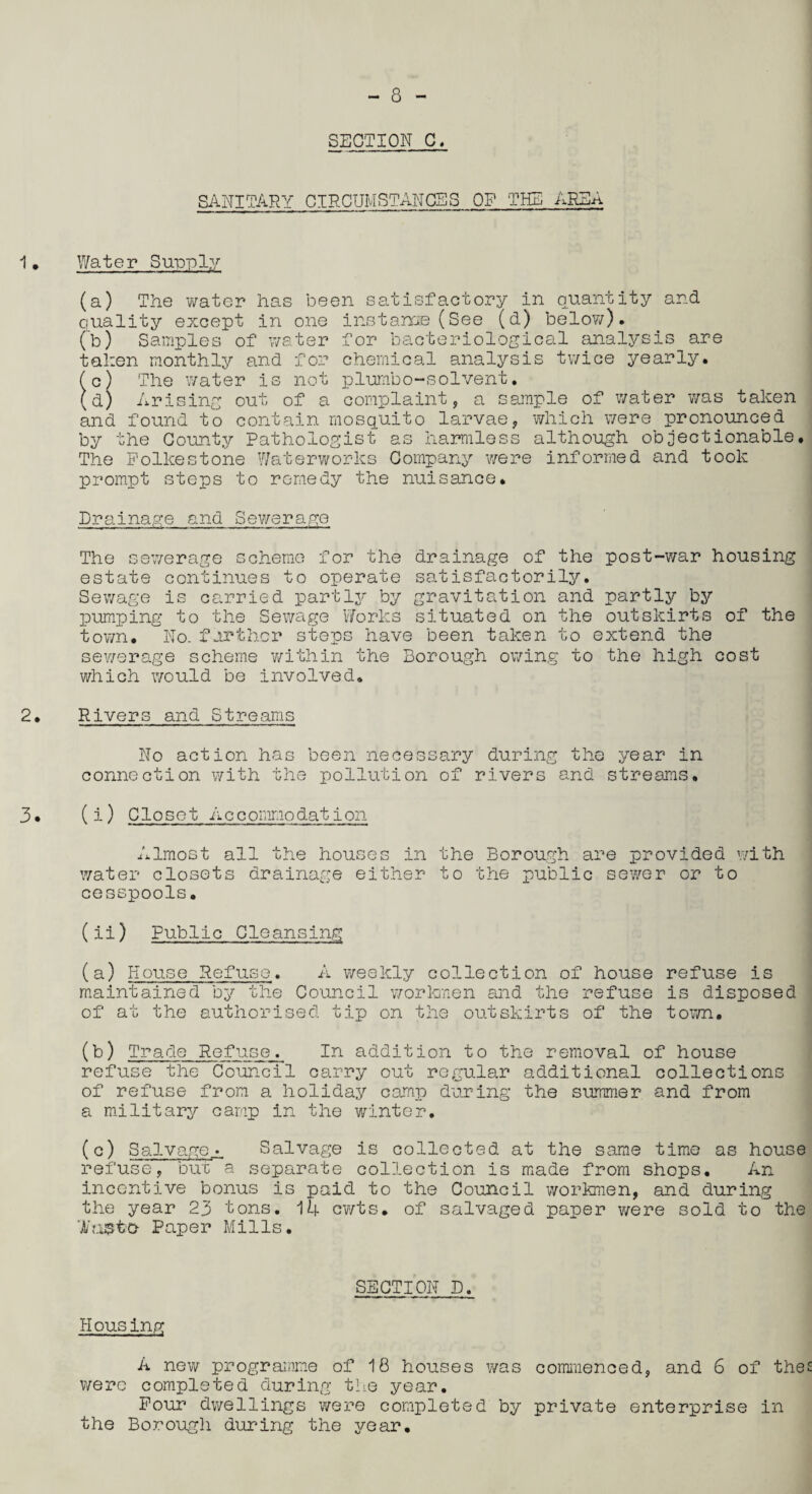 SECTION C. SANITARY CIRCUMSTANCES OP THE AREA Water Supply (a) The water has been satisfactory in quantity and quality except in one instance (See (d) below). (b) Samples of water for bacteriological analysis are talien monthly and for chemical analysis twice yearly. (c) The water is not plurnbo-solvent. (d) Arising out of a complaint, a sample of water was taken and found to contain mosquito larvae, which were pronounced by the County Pathologist as harmless although objectionable. The Folkestone Waterworks Company were informed and took prompt steps to remedy the nuisance. Drainage and Sewerage The sewerage scheme for the drainage of the post-war housing estate continues to operate satisfactorily. Sewage is carried partly by gravitation and partly by pumping to the Sewage Works situated on the outskirts of the town. No. further steps have been taken to extend the sewerage scheme within the Borough owing to the high cost which would be involved. Rivers and Streams No action has been necessary during the year in connection with the pollution of rivers and streams. (i) Closet A c c omno dation Almost all the houses in the Borough are provided with water closets drainage either to the public sewer or to cesspools. (ii) Public Cleansing (a) House Refuse. A weekly collection of house refuse is maintained by the Council workmen and the refuse is disposed of at the authorised tip on the outskirts of the town. (b) Trade Refuse. In addition to the removal of house refuse the Council carry out regular additional collections of refuse from a holiday camp during the summer and from a military camp in the winter. (c) Salvage^ Salvage is collected at the same time as house refuse, buc a separate collection is made from shops. An incentive bonus is paid to the Council workmen, and during the year 23 tons. 14 cwts. of salvaged paper were sold to the H'a&to- Paper Mills. SECTION D. Housing A new programme of 18 houses was commenced, and 6 of the were completed during the year. Pour dwellings were completed by private enterprise in the Borough during the year.
