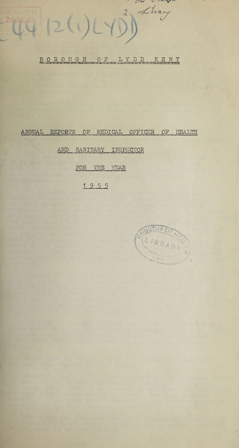 L L, / rv BOROUGH OF LYDD KENT ANNUAL REPORTS OF MEDICAL OFFICER OF HEALTH AND SANITARY INSPECTOR FOR THE YEAR 19 5 5