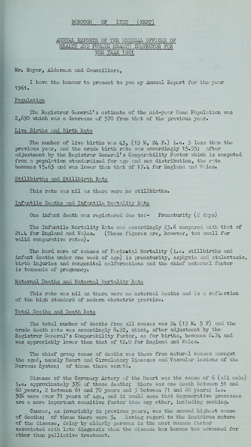 BOROUGH OF LYDD (KENT) ANNUAL REPORTS OF THE MEDICAL OFFICER OF HEALTH AND HIBLIC HEALTH INSPECTOR FOR' THE YEAR 196? ’ Mr. Mayor, Aldermen and Councillors, I have the honour to present to you my Annual Report for the year 1961. The Registrar General’s estimate of the mid-year Home Population was 2,690 which was a decrease of 570 from that of the previous year. Live Births end Birth Rate The number of live births was 43 > 09 M, 24 F») i.e. 9 less than the previous year, and the crude birth rate was accordingly 15.95; .after adjustment by the Registrar General1s Comparability Factor which is computed from a population standardised for age end sex distribution, the rate becomes 15*63 and was lower than that of 17*4 for England and Wales. Stillbirths and Stillbirth Rate This rate was nil as there were no stillbirths. Infantile Deaths and Infantile Mortality Rate One infant death was registered due to:- Prematurity (2 days) The Infantile Mortality Rate was accordingly 23.6 compared with that of 21.4 for England and Wales. (These figures one, however, too small for valid comparative rates). The hard core of causes of Perinatal Mortality (i.e. stillbirths and infant deaths under one week of age) is prematurity, asphyxia and atalectasis, birth injuries and congenital malformations and the chief maternal factor is toxaemia of pregnancy. Maternal Deaths and Maternal Mortality Rate This rate won nil as there were no maternal deaths and is a reflection of the high standard of modem obstetric practice. Total Deaths and Death Rate The total number of deaths from all causes was 24 (19 M. 5 ?) and the crude death rote was accordingly 8.92, which, after adjustment by the Registrar General's Comparability Factor, as for births, becomes 8.74 and was appreciably lower than that of 12.0 for England and Wales. The chief group cause of deaths was those from natural causes amongst the aged, namely Heart and Circulatory Diseases end Vascular lesions of the Nervous System; of those there were 16. Disease of the Coronary Artery of the Heart won the cause of 6 (all male) i.e. approximately 57p of those deaths; there was one death between 51 and 60 years, 2 between 6l and 70 years and 3 between 71 and 80 years; i.e. 5# were over 71 years of age, and it would seem that degenerative processes are a more important causitive factor than any other, including smoking. Cancer, as invariably in previous years, was the second highest cause of deaths; of those there were 5* Having regard to the insidious nature of the disease, delay by elderly persons is the most common factor associated with late diagnosis when the disease has become too advanced for other than palliative treatment.