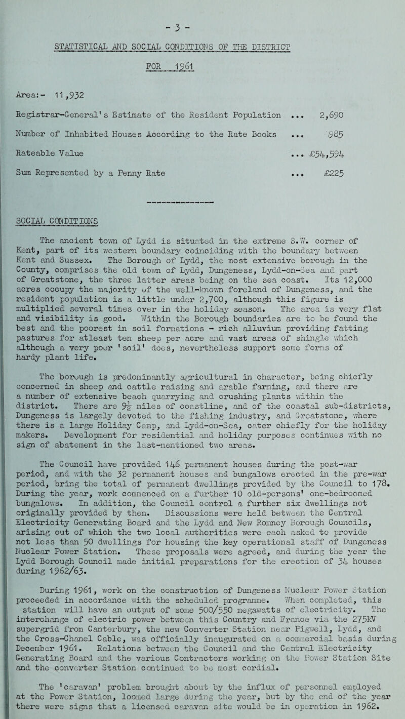 STATISTICAL AND SOCIAL CONDITIONS Off THE DISTRICT FOR 1961 Area:- 11,932 Registrar-General's Estimate of the Resident Population ... 2,690 Number of Inhabited Houses According to the Rate Books ... -985 Rateable Value ... £54,594- Sum Represented by a Penny Rate ... £225 SOCIAL CONDITIONS The ancient town of Lydd is situated in the extreme S.W. comer of Kent, part of its western boundary coinciding with the boundary between Kent and Sussex. The Borough of Lydd, the most extensive borough in the County, comprises the old town of Lydd, Dungeness, Lydd-on-Sea and paid; of Greatstone, the three latter areas being on the sea coast. Its 12,000 acres occupy the majority uf the well-known foreland of Dungeness, and the resident population is a little under 2,700, although this figure is multiplied several times over in the holiday season. The area is very flat and visibility is good. Within the Borough boundaries are to be found the best and the poorest in soil formations - rich alluvium providing fatting pastures for atleast ten sheep per acre and vast areas of shingle which although a very poor * soil' does, nevertheless support some forms of hardy plant life. The boruugh is predominantly agricultural in character, being chiefly concerned in sheep and cattle raising and arable farming, and there are a number of extensive beach quarrying and crushing plants within the district. There are 9^ miles of coastline, and of the coastal sub-districts, Dungeness is largely devoted to the fishing industry, and Greatstone, where there is a large Holiday Camp, and Lydd-on-Sea, cater chiefly for the holiday makers. Development for residential and holiday purposes continues with no sign of abatement in the last-mentioned two areas. The Council have provided 146 permanent houses during the post-war period, and with the 32 permanent houses and bungalows erected in the pre-war period, bring the total of permanent dwellings provided by the Council to 178. During the year, work commenced on a further 10 old-persons' one-bedroomed bungalows. In addition, the Council control a further six dwellings not originally provided by them. Discussions were held between the Central Electricity Generating Board and the Lydd and New Romney Borough Councils, arising out of which the two local authorities were each asked to provide not less than 50 dwellings for housing the key operational staff of Dungeness Nuclear Power Station. These proposals were agreed, and during the year the Lydd Borough Council made initial preparations for the erection of 34 houses during 1962/63. During 1961, work on the construction of Dungeness Nuclear Power Station proceeded in accordance with the scheduled programme. When completed, this station will have an output of some 500/550 megawatts of electricity. The interchange of electric power between this Country and France via the 275kV supergrid from Canterbury, the new Converter Station near Pigwell, Lydd, and the Cross-Chanel Cable, was officially inaugurated on a commercial basis during December 1961. Relations between the Council and the Central Electricity Generating Board and the various Contractors working on the Power Station Site and the converter Station continued to be most cordial. The 'caravan' problem brought about by the influx of personnel employed at the Power Station, loomed large during the year, but by the end of the year there were signs that a licensed caravan site would be in operation in 19&2.