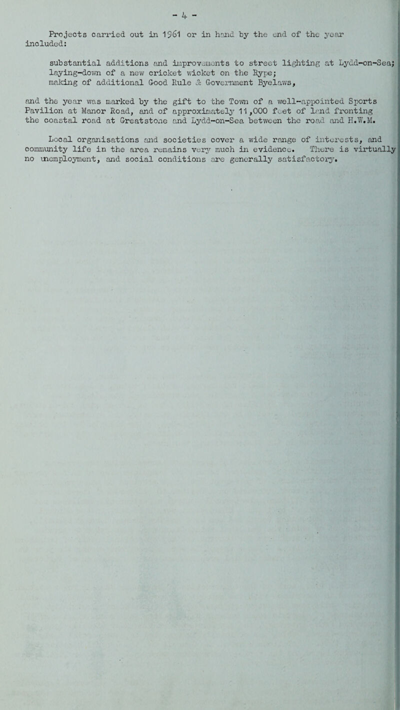 Projects carried out in 1961 or in hand by the end of the year included: substantial additions and improvements to street lighting at Lydd-on-Sea; laying-down of a new cricket wicket on the Rype; making of additional Good Rule oc Government Byelaws, and the year was marked by the gift to the Town of a well-appointed Sports Pavilion at Manor Road, and of approximately 11,000 feet of land fronting the coastal road at Great stone and Lydd-on-Sea between the road and H.W.M. Local organisations and societies cover a wide range of interests, and community life in the area remains verjr much in evidence. There is virtually no memployment, and social conditions are generally satisfactory.