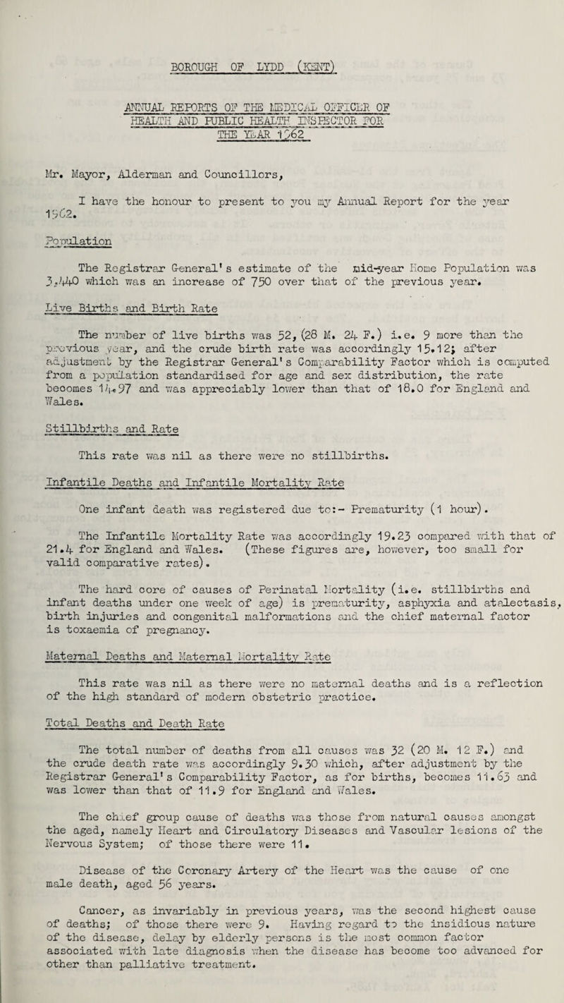 BOROUGH OF LYDD ANNUAL' REPORTS OF THE MEDICO OFFICER OF HEALTH AND PUBLIC HEALTHJ2TSLECTOR FOR THE YEAR 1962 Mr. Mayor, Alderman and Councillors, I have the honour to present to you my Annual Report for the year 1562. Population The Registrar G-eneral’ s estimate of the mid-year Home Population was 3.44-0 which was an increase of 750 over that of the previous year. Live Births and Birth Rate The number of live births was 52, (28 M. 24 F.) i. e. 9 more than the previous year, and the crude birth rate was accordingly 15*12; after adjustment by the Registrar G-eneral' s Comparability Factor which is computed from a population standardised for age and sex distribution, the rate becomes 14«97 and was appreciably lower than that of 18.0 for England and Wales. Stillbirths and Rate This rale was nil as there were no stillbirths. Infantile Deaths and Infantile Mortality Rale One infant death was registered due to:- Prematurity (l hour). The Infantile Mortality Rate was accordingly 19*23 compared with that of 21.4 for England and Wales. (These figures are, however, too small for valid comparative rates). The hard core of causes of Perinatal Mortality (i.e. stillbirths and infant deaths under one week of age) is prematurity, asphyxia and atalectasis birth injuries and congenital malformations and the chief maternal factor is toxaemia of pregnancy. Maternal Deaths and Maternal Mortality Rate This rate was nil as there were no maternal deaths and is a reflection of the high standard of modern obstetric practice. Total Deaths and Death Rate The total number of deaths from all causes was 32 (20 M. 12 F.) and the crude death rate was accordingly 9*30 which, after adjustment by the Registrar General’s Comparability Factor, as for births, becomes 11.63 and was lower than that of 11.9 for England and Wales. The chief group cause of deaths was those from natural causes amongst the aged, namely Heart and Circulatory Diseases and Vascular lesions of the Nervous System; of those there were 11. Disease of the Coronary Artery of the Heart was the cause of one male death, aged 56 years. Cancer, as invariably in previous years, was the second highest cause of deaths; of those there were 9. Having regard to the insidious nature of the disease, delay by elderly persons is the most common factor associated with late diagnosis when the disease has become too advanced for other than palliative treatment.