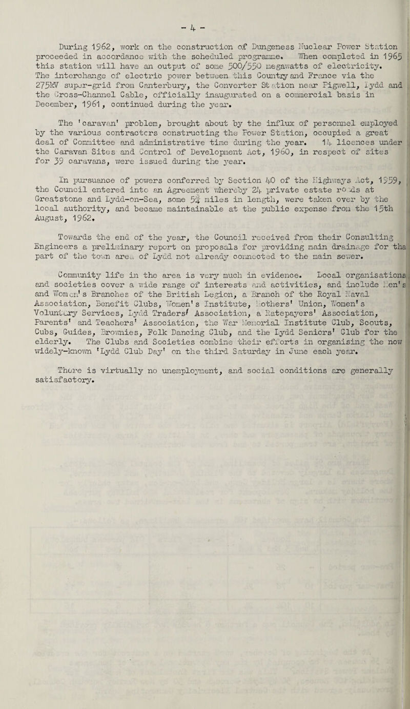 During 1962, work on the construction o;f Dungeness Nuclear Power Station proceeded in accordance with the scheduled programme. When completed in 1965 this station will have an output of some 500/550 megawatts of electricity. The interchange of electric power between this Country and Prance via the 275kV super-grid from Canterbury, the Converter Station near Pigwell, lydd and the Cross-Channel Cable, officially inaugurated on a commercial basis in December, 1961, continued during the year* The ' caravan' problem, brought about by the influx of personnel employed by the various contractors constructing the Power Station, occupied a great deal of Committee and administrative time during the year. 14 licences under the Caravan Sites and Control of Development Act, I960, in respect of sites for 39 caravans, were issued during the year. In pursuance of powers conferred by Section 40 of the Highways Act, 1359, the Council entered into an Agreement whereby 24 private estate ro Us at Greatstone and Lydd-on-Sea, some 54 miles in length, were taken over by the looal authority, and became maintainable at the public expense from the 15th August, 1962, Towards the end of the year, the Council received from their Consulting Engineers a preliminary report on proposals for providing main drainage for tha part of the town area of Lydd not already connected to the main sewer. Community life in the area is very much in evidence. Local organisations, and societies cover a wide range of interests and activities, and include hen's and Women1 s Branches of the British Legion, a Branch of the Royal Naval Association, Benefit Clubs, ’women's Institute, Bothers' Union, Women’s Voluntary Services, Lydd Traders^ Association, a Ratepayers' Association, Parents' and Teachers' Association, the War Memorial Institute Club, Scouts, Cubs, Guides, Brownies, Folk Dancing Club, and the Lydd Seniors' Club for the elderly. The Clubs and Societies combine their efforts in organising the now widely-known 'Lydd Club Day' on the third Saturday in June each year. There is virtually no unemployment, and social conditions are generally satisfactory.