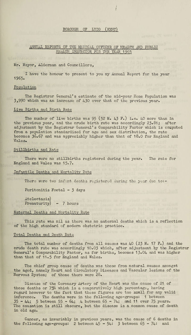 BOROUGH OF LYDD (KENT) ANNUAL REPORTS OF THE MEDICAL OFFICER OF HEALTH AND PUBLIC HEALTH INSPECTOR FOR THE YEAR 1965 Mr. Mayor, Alderman and Councillors, I have the honour to present to you my Annual Report for the year 1965. Population The Registrar General's estimate of the mid-year Home Population was 3,990 which was an increase of 430 over that of the previous year. Live Births and Birth Rate The number of live births was 95 (52 M. 43 F.) i.e. 40 more than In the previous year, and the crude birth rate was accordingly 23.81; after adjustment by the Registrar General's Comparability Factor which is computed from a population standardised for age and sex distribution, the rate becomes 36.67 and was appreciably higher than that of 18.0 for England and Wales. Stillbirths and Rate There were no stillbirths registered during the year. The rate for England and Wales was 15*7* Infantile Deaths and Mortality Rate There were two infant deaths registered during the year due to:- Peritonitis Foetal - 3 days Atelectasis) Prematurity) - 7 hours Maternal Deaths and Mortality Rate This rate was nil as there was no maternal deaths which is a reflection of the high standard of modern obstetric practice. Total Deaths and Death Rate The total number of deaths from all causes was 40 (23 M. 17 F.) and the crude death rate was accordingly 10.03 which, after adjustment by the Registrar General's Comparability Factor, as for births, becomes 13*04 and was higher than that of 11.5 for England and Wales. The chief group cause of deaths was those from natural causes amongst the aged, namely Heart and Circulatory Diseases and Vascular lesions of the Nervous System; of those there were 28. Disease of the Coronary Artery of the Heart was the cause of 21 of those deaths or 7which is a comparatively high percentage, having regard however to the fact that these figures are too small for any valid inference. The deaths were in the following age-groups: 1 between 35 - 44; 5 between 55 - 64; 4 between 65 - 74; ajmd 11 over 75 years. The causation is still obscure, but the disease is a common cause of death in old age. Cancer, as invariably in previous years, was the cause of 6 deaths in the following age-groups: 2 between 45 54: 3 between 65 - 74: and