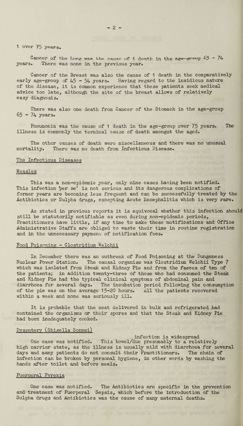 1 over 75 years. Cancer of tho Lvmg wap tho causa of 1 death in the Rs°-~sirxyvlP ^5 ~ 74 years. There was none in the previous year. Cancer of the Breast was also the cause of 1 death in the comparatively early age-group of 45 - 54 years. Having regard to the insidious nature of the disease, it is common experience that these patients seek medical advice too late, although the site of the breast allows of relatively easy diagnosis. There was also one death from Cancer of the Stomach in the age-group 65 - 74 years. Pneumonia was the cause of 1 death in the age-group over 75 years. The illness is commonly the terminal cause of death amongst the aged. The other causes of death were miscellaneous and there was no unusual mortality. There was no death from Infectious Disease. The Infectious Diseases Measles This was a non-epidemic year, only nine cases having been notified. This infection *per se' is not serious and its dangerous complications of former years are becoming less frequent and can be successfully treated by the Antibiotics or Sulpha drugs, excepting Acute Encephalitis which is very rare. As stated in previous reports it is equivocal whether this infection should still be statutorily notifiable as even during non-epidemic periods, Practitioners have little, if any time to make these notifications and Office Administrative Staffs are obliged to waste their time in routine registration and in the unnecessary payment of notification fees. Food Poisoning - Clostridium Welchii In December there was an outbreak of Food Poisoning at the Dungeness Nuclear Power Station. The causal organism was Clostridium Welchii Type 7 which was isolated from Steak and Kidney Pie and from the faeces of ten of the patients; in addition twenty-three of those who had consumed the Steak and Kidney Pie had the typical clinical symptoms of abdominal pain and diarrhoea for several days. The incubation period following the consumption of the pie was on the average 15-20 hours. All the patients recovered within a week and none was seriously ill. It is probable that the meat delivered in bulk and refrigerated had contained the organisms or their spores and that the Steak and Kidney Pie had been inadequately cooked. Dysentery (Shigella Sonnei) infection is widespread One case was notified. This bowel/due presumably to a relatively high carrier state, as the illness is usually mild with diarrhoea for several days and many patients do not consult .their Practitioners. The chain of infection can be broken by personal hygiene, in other words by washing the hands after toilet and before meals. Puerperal Pyrexia One case was notified. The Antibiotics are specific in the prevention and treatment of Puerperal Sepsis, which before the introduction of the Sulpha drugs and Antibiotics was the cause of many maternal deaths.