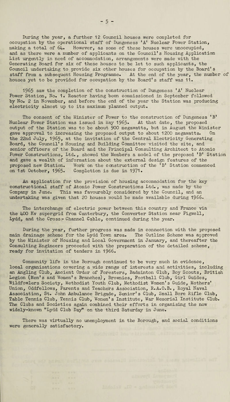 During the year, a further 12 Council houses were completed for occupation by the operational staff of Dungeness 'A* Nuclear Power Station, making a total of 64. However, as some of these houses were unoccupied, and as there were a number of applicants on the Council's Housing Application List urgently in need of accommodation, arrangements were made with the Generating Board for six of these houses to be let to such applicants, the Council undertaking to provide six other houses for occupation by the Board's staff from a subsequent Housing Programme. At the end of the year, the number of houses yet to be provided for occupation by the Board's staff was 11. 1965 saw the completion of the construction of Dungeness 'A' Nuclear Power Station, No. 1. Reactor having been commissioned in September followed by No. 2 in November, and before the end of the year the Station was producing electricity almost up to its maximum planned output. The consent of the Minister of Power to the construction of Dungeness * B* Nuclear Power Station was issued in May 1965* At that date, the proposed output of the Station was to be about 900 megawatts, but in August the Minister gave approval to increasing the proposed output to about 1200 megawatts. On the 22nd July, 1965, at the invitation of the Central Electricity Generating Board, the Council's Housing and Building Committee visited the site, and senior officers of the Board and the Principal Consulting Architect to Atomic Power Constructions, Ltd., showed the Members a model of the proposed 'B' Station and gave a wealth of information about the external design features of the proposed new Station. Work on the construction of the 'B' Station commenced on 1st October, 1965- Completion is due in 1971 • An application for the provision of housing accommodation for the key constructional staff of Atomic Power Constructions Ltd., was made by the Company in June. This was favourably considered by the Council, and an undertaking was given that 20 houses would be made available during 1966. The interchange of electric power between this country and France via the L-00 Kv supergrid from Canterbury, the Converter Station near Pigwell, Lydd, and the Crossr Channel Cable, continued during the year. During the year, further progress was made in connection with the proposed main drainage scheme for the Lydd Town area. The Outline Scheme was approved by the Minister of Housing and Local Government in January, and thereafter the Consulting Engineers proceeded with the preparation of the detailed scheme, ready for invitation of tenders in 1966. Community life in the Borough continued to be very much in evidence, looal organisations covering a wide range of interests and activities, including an Angling Club, Ancient Order of Foresters, Badminton Club, Boy Scouts, British Legion (Men's and Women’s Branches), Brownies, Football Club, Girl Guides, Wildfowlers Society, Methodist Youth Club, Methodist Women's Guide, Mothers' Union, Oddfellows, Parents and Teachers Association, R.A.O.B., Royal Naval Association, St. John Ambulance Brigade, Senior's Club, Small Bore Rifle Club, Table Tennis Club, Tennis Club, Women's Institute, War Memorial Institute Club. The Clubs and Societies again combined their efforts in organising the no?/ widely-knov/n Lydd Club Day on the third Saturday in June. There was virtually no unemployment in the Borough, and social conditions were generally satisfactory.