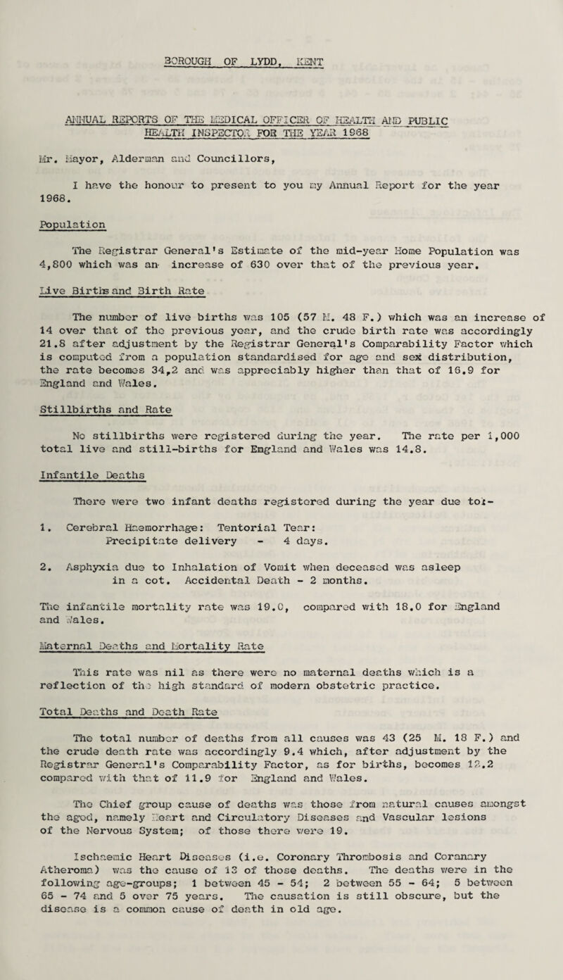 30R0UGH OF LYDD, KENT ANNUAL REPORTS OF THE LIED I CAL OFF I CUR OF HEALTH AND PUBLIC HEALTH INSPECTOR FOR THE YEAR 1668 Mr. Mayor, Alderman and Councillors, I have the honour to present to you my Annual Report for the year 1968. Population The Registrar General’s Estimate of the mid-year Home Population was 4,800 which was an- increase of 630 over that of the previous year. Live Births and Birth Rate The number of live births v/as 105 (57 M. 48 F. ) which was an increase of 14 over that of the previous year, and the crude birth rate was accordingly 21.8 after adjustment by the Registrar General's Comparability Factor which is computed from a population standardised for age and sex distribution, the rate becomes 34,2 and was appreciably higher than that of 16.9 for England and Wales. Stillbirths and Rate No stillbirths were registered during the year. The rate per 1,000 total live and still-births for England and Wales was 14.8. Infantile Deaths There were two infant deaths registered during the year due toi- 1. Cerebral Haemorrhage: Tentorial Tear: Precipitate delivery - 4 days. 2. Asphyxia due to Inhalation of Vomit when deceased was asleep in a cot. Accidental Death - 2 months. The infantile mortality rate was 19.C, compared with 18.0 for England and Wales. Maternal Deaths and Mortality Rate This rate was nil as there were no maternal deaths which is a reflection of the high standard of modern obstetric practice. Total Deaths and Death Rate The total number of deaths from all causes v/as 43 (25 M. 18 F. ) and the crude death rate was accordingly 9.4 which, after adjustment by the Registrar General's Comparability Factor, as for births, becomes 12.2 compared with that of 11.9 for England and Wales. The Chief group cause of deaths v/as those from natural causes amongst the aged, namely Heart and Circulatory Diseases and Vascular lesions of the Nervous System; of those there were 19. Ischaemic Heart Diseases (i.e. Coronary Thrombosis and Coranary Atheroma) v/as the cause of 13 of those deaths. The deaths v/ere in the following age-groups; 1 between 45-54; 2 between 55-64; 5 between 65 - 74 and 5 over 75 years. The causation is still obscure, but the disease is a common cause of death in old age.