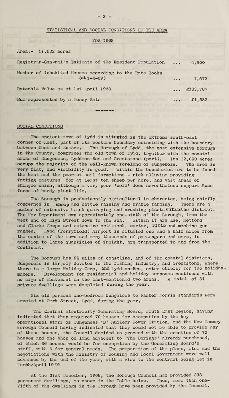 STATISTICAL AND SOCIAL CONDITIONS OF THIS AREA FOR 1968 Area:- 1i,932 acres Registrar-General1 s Estimate of the Resident Population Number of Inhabited Houses according to the Rate Books (at 1-4-69) Rateable Value as at 1st ^pril 1968 Sum represented by a Penny Rate ... 4,000 . .. 1,572 ... £383,787 ... £1,582 SOCIAL CONDITIONS The ancient town of Lydd is situated in the extreme south-east corner of Kent, part of its western boundary coinciding with the boundary between Kent and Du.sex. The Borough of Lydd, the most extensive borough in the County, comprises the old town of Lydd, together with the coastal areas of Jungeness, Lydd-on-Sea and Greatstone (part). Its 12,000 acres occupy the majority of the well-known foreland of Dungeness. The area is very flat, and visibility is good. Within the boundaries are to be found the best and the poorest soil formations - rich alluvium providing fatting pastures for at least ten sheep per ac*e, and vast areas of shingle which, although a very poor ’soil* does nevertheless support some forms of hardy plant life. The Borough is predominantly agricultural in character, being chiefly concerned in sheep and cattle raising and arable farming. There are a number of extensive beach quarrying and crushing plants witiin/fche district. The War Department own approximately one-sixth of the Borough, from the west end of High Street down to the sea. Within it are Lee, Metford and Clarke Camps and extensive anti-tank, mortar, riflo and machine gun ranges. Lydd (Ferryfield) Airport is situated one and a half miles from the centre of the town and many thousands of pa sengers and cars, in addition to large quantities of freight, are transported to and from the Continent. The Borough has 9^ miles of coastline, and of the coastal districts, Dungeness is largely devoted to the fishing industry, and Greatstone, where there is a large Holiday Camp, and Lydd-on-Sea, cater chiefly for the holiday makers. Development for residential and holiday purposes continues with no sign of abatement in the last-mention,d two areas. A total of 31 private dwellings were completed during the year. Six old persons one-bedroom bungalows to Parker I;orris standards were erected at Park Street, Lydd, during the year. The Central electricity Generating Board, South East Region, having indicated that they required 70 houses for occupation by the key operational staff of Dungeness *3* Nuclear Power Station, and the New Romney Borough Council having indicated that they would not bo able to provide any of these houses, the Council decided to proceed with the erection of 72 houses and one shop on land adjacent to 'The De-rings' already purchased, of which 66 houses would be for occupation by the Generating Board's staff, with 6 for general needs. The preparation of the plans, etc. and the negotiations with the ministry of Housing and Local Government were v/ell advanced by the end of the year, with a view to the contract being lot in Aarfch/April 19 69 At the 31 st December, 1968, the Borough Council had provided 338 permanent dwellings, as shown in the Table below. Thus, more than one- fifth of the dwellings in t:.e Borough have been provided by the Council.
