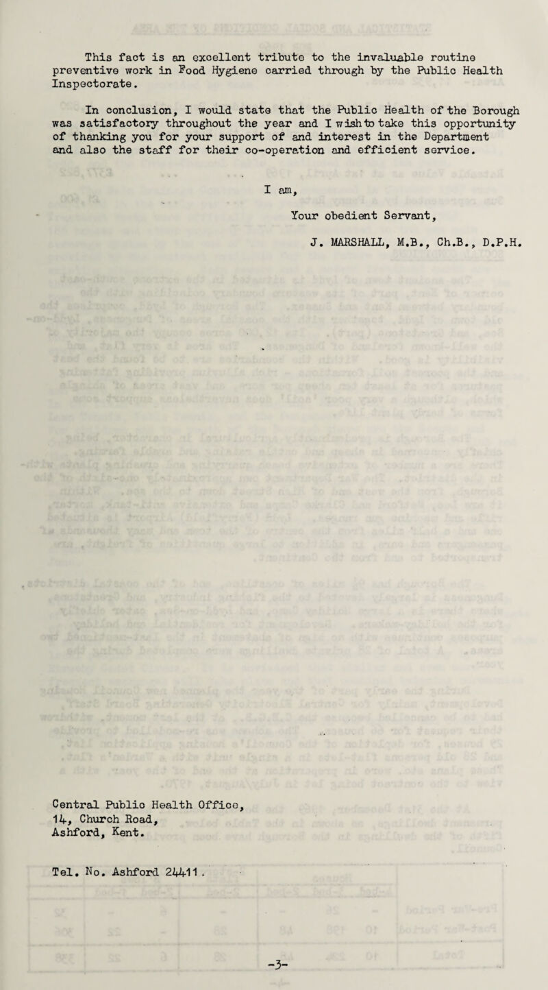 This fact is an excellent tribute to the invaluable routine preventive work in Food Hygiene carried through by the Public Health Inspectorate. In conclusion, I would state that the Public Health of the Borough was satisfactory throughout the year and I wish to take this opportunity of thanking you for your support of and interest in the Department and also the staff for their co-operation and efficient servioe. I am. Your obedient Servant, J. MARSHALL, M.B., Ch.B., D.P.H. Central Publio Health Office, 14, Church Road, Ashford, Kent. Tel. No Ashford 24411 .