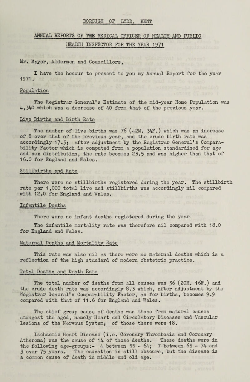 BOROUGH OF LYDD, KENT ANNUAL REPORTS OF TIB MEDICAL OFFICER OF HEALTH AND PUBLIC HEALTH INSPECTOR FOR THE YEAR 1971 Mr. Mayor, Aldermen and Councillors, I have the honour to present to you my Annual Report for the year 1971. Population The Registrar General's Estimate of the mid-year Home Population was 4,340 which was a decrease of 40 from that of the previous year. Live Births and Birth Rate The number of live births was 76 (42M. 34F.) which was an increase of 8 over that of the previous year, and the crude birth rate was accordingly 17.5; after adjustment by the Registrar General's Compara¬ bility Factor which is computed from a population standardised for age and sex distribution, the rate becomes 23.5 and was higher than that of 16.0 for England and Wales. Stillbirths and Rate There were no stillbirths registered during the year. The stillbirth rate per 1 ,000 total live and stillbirths was accordingly nil compared with 12.0 for England and Wales. Infantile Deaths There were no infant deaths registered during the year. The infantile mortality rate was therefore nil compared with 18.0 for England and Wales. Maternal Deaths and Mortality Rate This rate was also nil as there were no maternal deaths which is a reflection of the high standard of modem obstetric practice. Total Deaths and Death Rate The total number of deaths from all causes was 36 (20M. l6F.) and the crude death rate was accordingly 8.3 which, after adjustment by the Registrar General's Comparability Factor, as for births, becomes 9.9 compared with that of 11.6 for England and Wales. The chief group cause of deaths was those from matural causes amongest the aged, namely Heart and Circulatory Diseases and Vascular lesions of the Nervous System; of those there were 18. Ischaemic Heart Disease (i.e. Coronary Thrombosis and Coronary Atheroma) was the cause of 14 of those deaths. These deaths were in the following age-groups:- 4 between 55 - 64; 7 between 65 - 74 and 3 over 75 years. The causation is still obscure, but the disease is a common cause of death in middle and old age.