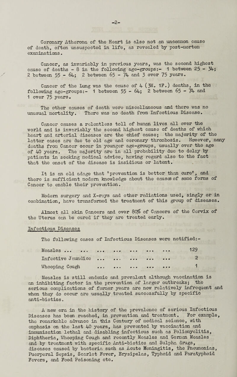 -2- Coronary Atheroma of the Heart is also not an uncommon cause of death, often unsuspected in life, as revealed by post-mortem examinations. Cancer, as inve-riably in previous years, was the second highest cause of deaths - 8 in the following age-groups:- 1 between 25 - 34; 2 between 55 - 64; 2 between 65 - 74 and 3 over 75 years. Cancer of the Lung was the cause of 4 (3M. IF.) deaths, in the following age-groups:- 1 between 55 - 64; 2 between 65 - 74 and 1 over 75 years. The other causes of death were miscellaneous and there was no unusual mortality. There was no death from Infectious Disease. Cancer causes a relentless toll of human lives all over the world and is invariably the second highest cause of deaths of which heart and arterial diseases are the chief cause; the majority of the latter cases are due to old age and coronary thrombosis. However, many deaths from Cancer occur in younger age-groups, usually over the age of 40 years. The majority are in all probability due to delay by patients in seeking medical advice, having regard also to the fact that the onset of the disease is insidious or latent. It is an old adage that ’prevention is better than cure’, and there is sufficient modem knowledge about the causes of some forms of Cancer to enable their prevention. Modem surgery and X-rays and other radiations used, singly or in combination, have transformed the treatment of this group of diseases. Almost ail skin Cancers and over 80^5 of Cancers of the Cervix of the Uterus can be cured if they are treated early. Infectious Diseases The following cases of Infectious Diseases were notified:- Measles ... ... ... ... ... ... ... i29 Infective Jaundice . . 2 V/hooping Cough ... .. 1 Measles is still endemic and prevalent although vaccination is an inhibiting factor in the prevention of larger outbreaks; the serious complications of former years are nov/ relatively infrequent and when they do occur are usually treated successfully by specific anti-biotics. A new era in the history of the prevalence of serious Infectious Diseases has been reached, in prevention and treatment. For example, the remarkable advance in this Century of medical science, with emphasis on the last 40 years, has prevented by vaccination and immunisation lethal and disabling infectious such as Poliomyelitis, Diphtheria, V/hooping Cough and recently Measles and German Measles and by treatment with specific Anti-biotics and Sulpha drugs, diseases caused by bacteria such as Acute Meningitis, the Pneumonias, Puerperal Sepsis, Sca,rlet Fever, Erysipelas, Typhoid and Paratyphoid Fevers, and Food Poisoning etc.