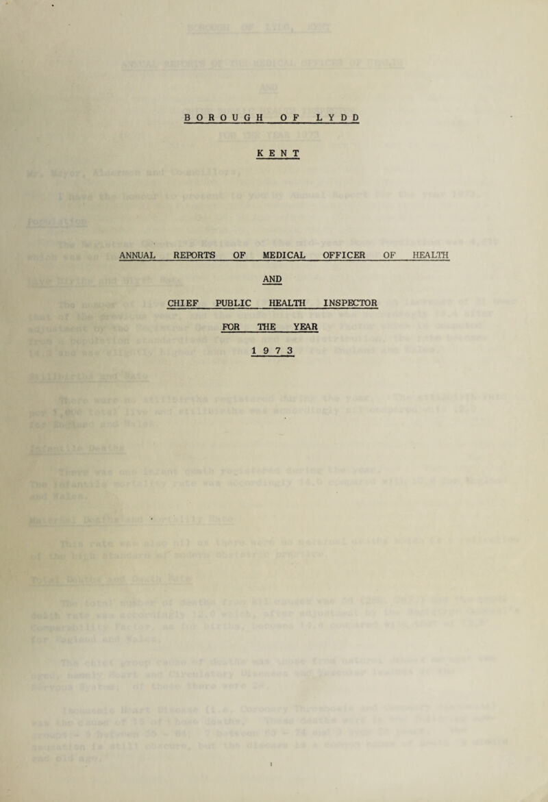 BOROUGH OF LYDD ANNUAL KENT REPORTS OF MEDICAL AND CHIEF PUBLIC HEALTH FOR THE YEAR 19 7 3 OFFICER OF INSPECTOR HEALTH i