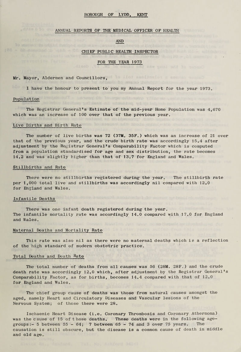 ANNUAL REPORTS OF THE MEDICAL OFFICER OF HEALTH AND CHIEF PUBLIC HEALTH INSPECTOR FOR THE YEAR 1973 Mr. Mayor, Aldermen and Councillors, I have the honour to present to you my Annual Report for the year 1973. Population The Registrar General's Estimate of the mid-year Home Population was 4,670 which was an increase of 100 over that of the previous year. Live Births and Birth Rate The number of live births was 72 (37M. 35F.) which was an increase of 21 over that of the previous year, and the crude birth rate was accordingly 15.4 after adjustment by the Registrar General's Comparability Factor which is computed from a population standardised for age and sex distribution, the rate becomes 14.2 and was slightly higher than that of 13.7 for England and Wales. Stillbirths and Rate There were no stillbirths registered during the year. The stillbirth rate per 1,000 total live and stillbirths was accordingly nil compared with 12.0 for England and Wales. Infantile Deaths There was one infant death registered during the year. The infantile mortality rate was accordingly 14.0 compared with 17.0 for England and Wales. Maternal Deaths and Mortality Rate This rate was also nil as there were no maternal deaths which is a reflection of the high standard of modern obstetric practice. Total Deaths and Death Rate The total number of deaths from all causes was 56 (28M. 28F.) and the crude death rate was accordingly 12.0 which, after adjustment by the Registrar General's Comparability Factor, as for births, becomes 14.4 compared with that of 12.0 for England and Wales. The chief group cause of deaths was those from natural causes amongst the aged, namely Heart and Circulatory Diseases and Vascular lesions of the Nervous System; of those there were 28. Ischaemic Heart Disease (i.e. Coronary Thrombosis and Coronary Athermoma) was the cause of 15 of those deaths. These deaths were in the following age- groups:- 5 between 55-64; 7 between 65 - 74 and 3 over 75 years. The causation is still obscure, but the disease is a common cause of death in middle and old age.