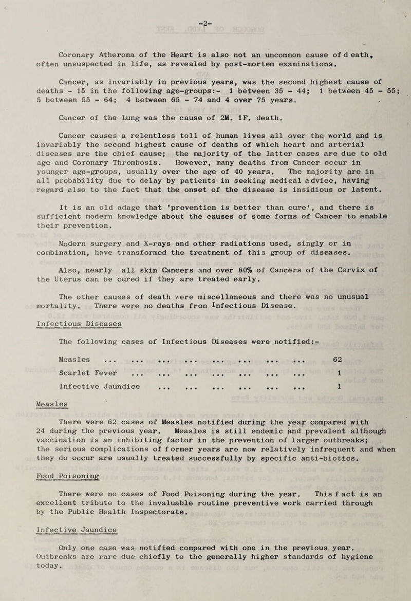 -2- Coronary Atheroma of the Heart is also not an uncommon cause of d eath, often unsuspected in life, as revealed by post-mortem examinations. Cancer, as invariably in previous years, was the second highest cause of deaths - 15 in the following age-groups:- 1 between 35-44; 1 between 45 - 55 5 between 55-64; 4 between 65 - 74 and 4 over 75 years. Cancer of the Lung was the cause of 2M. IF. death. Cancer causes a relentless toll of human lives all over the world and is invariably the second highest cause of deaths of which heart and arterial diseases are the chief cause; the majority of the latter cases are due to old age and Coronary Thrombosis. However, many deaths from Cancer occur in younger age-groups, usually over the age of 40 years. The majority are in all probability due to delay by patients in seeking medical advice, having regard also to the fact that the onset of the disease is insidious or latent. It is an old adage that 'prevention is better than cure', and there is sufficient modern knowledge about the causes of some forms of Cancer to enable their prevention. Modern surgery and X-rays and other radiations used, singly or in combination, have transformed the treatment of this group of diseases. Also, nearly all skin Cancers and over 80% of Cancers of the Cervix of the Uterus can be cured if they are treated early. The other causes of death were miscellaneous and there was no unusual mortality. There wepe no deaths from Infectious Disease. Infectious Diseases The following cases of Infectious Diseases were notified:- Me asles ... ... ... ... ... ... ... ... 62 Scarlet Fever . 1 Infective Jaundice . 1 Measles There were 62 cases of Measles notified during the yeap compared with 24 during the previous year. Measles is still endemic and prevalent although vaccination is an inhibiting factor in the prevention of larger outbreaks; the serious complications of f ormer years are now relatively infrequent and when they do occur are usually treated successfully by specific anti-biotics. Food Poisoning There were no cases of Food Poisoning during the year. This f act is an excellent tribute to the invaluable routine preventive work carried through by the Public Health Inspectorate. Infective Jaundice Only one case was notified compared with one in the previous year. Outbreaks are rare due chiefly to the generally higher standards of hygiene today.