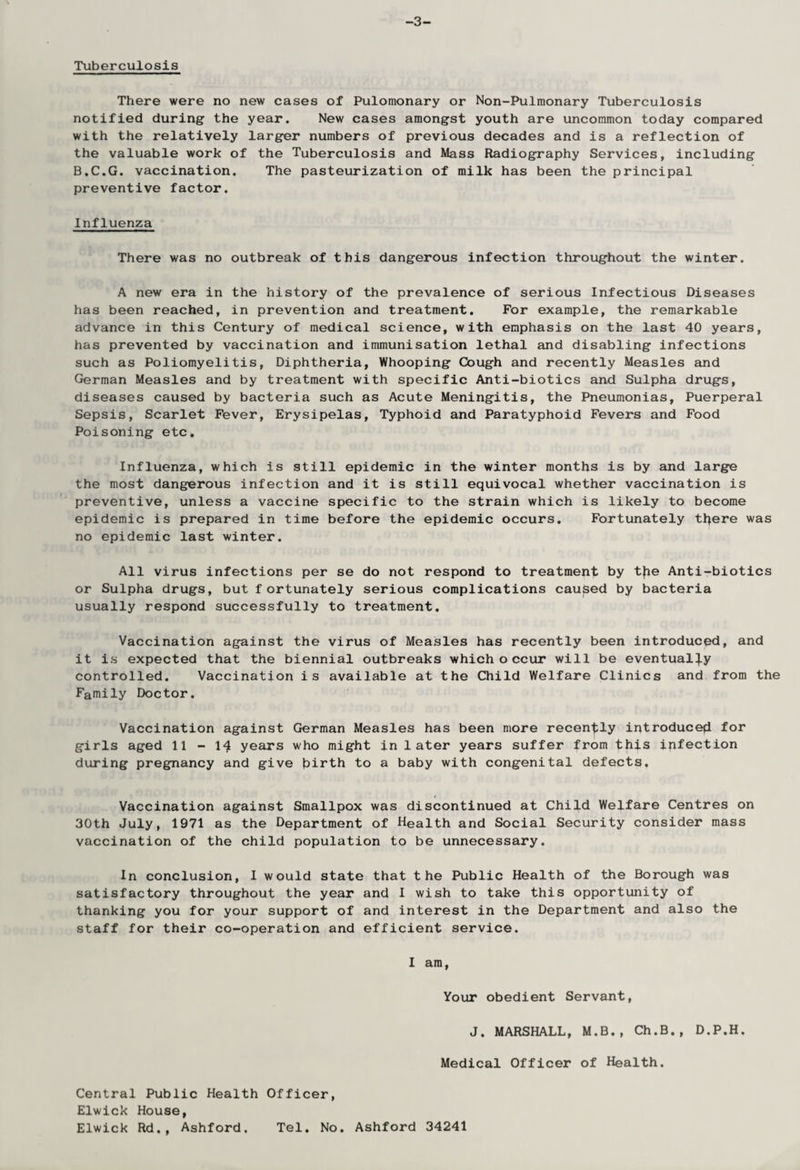 -3- Tuberculosis There were no new cases of Pulomonary or Non-Pulraonary Tuberculosis notified during the year. New cases amongst youth are uncommon today compared with the relatively larger numbers of previous decades and is a reflection of the valuable work of the Tuberculosis and Mass Radiography Services, including B.C.G. vaccination. The pasteurization of milk has been the principal preventive factor. Influenza There was no outbreak of this dangerous infection throughout the winter. A new era in the history of the prevalence of serious Infectious Diseases has been reached, in prevention and treatment. For example, the remarkable advance in this Century of medical science, with emphasis on the last 40 years, has prevented by vaccination and immunisation lethal and disabling infections such as Poliomyelitis, Diphtheria, Whooping Cough and recently Measles and German Measles and by treatment with specific Anti-biotics and Sulpha drugs, diseases caused by bacteria such as Acute Meningitis, the Pneumonias, Puerperal Sepsis, Scarlet Fever, Erysipelas, Typhoid and Paratyphoid Fevers and Food Poisoning etc. Influenza, which is still epidemic in the winter months is by and large the most dangerous infection and it is still equivocal whether vaccination is preventive, unless a vaccine specific to the strain which is likely to become epidemic is prepared in time before the epidemic occurs. Fortunately ttyere was no epidemic last winter. All virus infections per se do not respond to treatment by tjie Anti-biotics or Sulpha drugs, but fortunately serious complications caused by bacteria usually respond successfully to treatment. Vaccination against the virus of Measles has recently been introduced, and it is expected that the biennial outbreaks which o ccur will be eventually controlled. Vaccination is available at the Child Welfare Clinics and from the Family Doctor. Vaccination against German Measles has been more recently introduced for girls aged 11-14 years who might in later years suffer from this ipfection during pregnancy and give hirth to a baby with congenital defects. Vaccination against Smallpox was discontinued at Child Welfare Centres on 30th July, 1971 as the Department of Health and Social Security consider mass vaccination of the child population to be unnecessary. In conclusion, I would state that the Public Health of the Borough was satisfactory throughout the year and I wish to take this opportunity of thanking you for your support of and interest in the Department and also the staff for their co-operation and efficient service. I am, Your obedient Servant, J. MARSHALL, M.B., Ch.B., D.P.H. Medical Officer of Health. Central Public Health Officer, Elwick House, Elwick Rd., Ashford. Tel. No. Ashford 34241