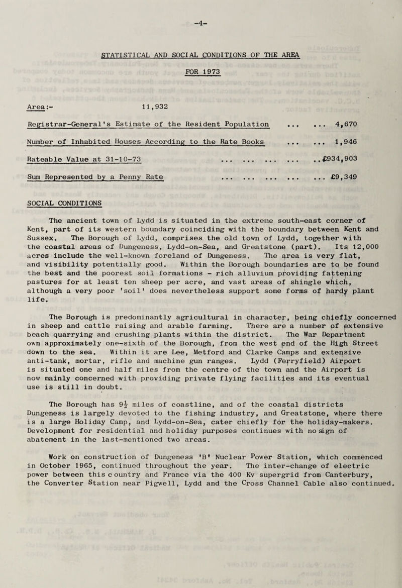 -4- STATISTICAL AND SOCIAL CONDITIONS OF THE AREA FOR 1973 Area11,932 Registrar-General's Estimate of the Resident Population Number of Inhabited Houses According to the Rate Books Rateable Value at 31-10-73 . Sum Represented by a Penny Rate . . .. 4,670 ... 1,946 . .£934,903 ... £9,349 SOCIAL CONDITIONS The ancient town of Lydd is situated in the extreme south-east corner of Kent, part of its western boundary coinciding with the boundary between Kent and Sussex. The Borough of Lydd, comprises the old town of Lydd, together with the coastal areas of Dungeness, Lydd-on-Sea, and Greatstone (part). Its 12,000 acres include the well-known foreland of Dungeness. The area is very flat, and visibility potentially good. Within the Borough boundaries are tQ be found the best and the poorest soil formations - rich alluvium providing fattening pastures for at least ten sheep per acre, and vast areas of shingle which, although a very poor 'soil' does nevertheless support some forms of hardy plant life. The Borough is predominantly agricultural in character, {aeing chiefly concerned in sheep and cattle raising and arable farming. There are a number of extensive beach quarrying and crushing plants within the district. The War Department own approximately one-sixth of the Borough, from the west pnd of the High Street down to the sea. Within it are Lee, Metford and Clarke Camps and extensive anti-tank, mortar, rifle and machine gun ranges. Lydd (Fej-ryfield) Airport is situated one and half miles from the centre of the town and the Airport is now mainly concerned with providing private flying facilities and its eventual use is still in doubt. The Borough has 9\ miles of coastline, and of the coastal districts Dungeness is largely devoted to the fishing industry, and Greatstone, where there is a large Holiday Camp, and Lydd-on-Sea, cater chiefly for the holiday-makers. Development for residential and holiday purposes continues with no sign of abatement in the last-mentioned two areas. Work on construction of Dungeness 'B* Nuclear Power Station, which commenced in October 1965, continued throughout the year. The inter-change of electric power between thiscountry and France via the 400 Kv supergrid from Canterbury, the Converter Station near Pigwell, Lydd and the Cross Channel Cable also continued.
