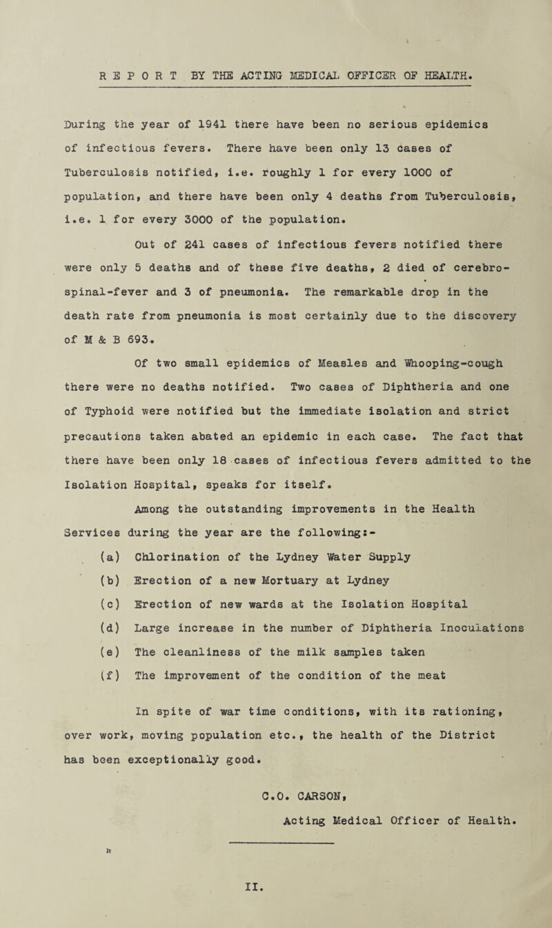 REPORT BY THE ACTING MEDICAL OFFICER OF HEALTH. During the year of 1941 there have been no serious epidemics of infectious fevers. There have been only 13 Cases of Tuberculosis notified, i.e. roughly 1 for every 1000 of population, and there have been only 4 deaths from Tuberculosis, i.e. 1 for every 3000 of the population. Out of 241 cases of infectious fevers notified there were only 5 deaths and of these five deaths, 2 died of cerebro- spinal-fever and 3 of pneumonia. The remarkable drop in the death rate from pneumonia is most certainly due to the discovery of M & B 693. Of two small epidemics of Measles and Whooping-cough there were no deaths notified. Two cases of Diphtheria and one of Typhoid were notified but the immediate isolation and strict precautions taken abated an epidemic in each case. The fact that there have been only 18 cases of infectious fevers admitted to the Isolation Hospital, speaks for itself. Among the outstanding improvements in the Health Services during the year are the following:- (a) Chlorination of the Lydney Water Supply (b) Erection of a new Mortuary at Lydney (c) Erection of new wards at the Isolation Hospital (d) Large increase in the number of Diphtheria Inoculations (e) The cleanliness of the milk samples taken If) The improvement of the condition of the meat In spite of war time conditions, with its rationing, over work, moving population etc., the health of the District has been exceptionally good. C.O. CARSON, Acting Medical Officer of Health. h II.