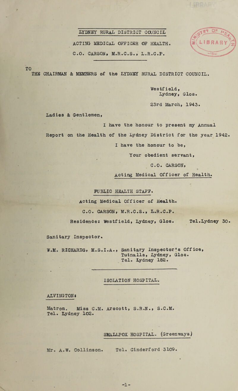 ACTING MEDICAL OFFICER OF HEALTH. C.O. CARSON, M.R.C.S., L.R.C.P. TO THE CHAIRMAN & MEMBERS of the LYDNEY RURAL DISTRICT COUNCIL. Westfield, Lydney, Glos. 23rd March, 1943. Ladies & Gentlemen, I have the honour to present my Annual Report on the Health of the Lydney District for the year 1942. I have the honour to be, Your obedient servant, * C.O. CARSON, Acting Medical Officer ofHealth. PUBLIC HEALTH STAFF. Acting Medical Officer of Health. C.O. CARSON, M.R.C.S., L.R.C.P. Residences Westfield, Lydney, Gloe. Tel.Lydney 30. Sanitary Inspector. W.M. RICHARDS, M.S.I.A., Sanitary Inspector^ Office, Tutnalls, Lydney, Glos. Tel. lydney 182. ISOLATION HOSPITAL. ALVINGTON* Matron. Miss C.M. Arscott, S.R.N., S.C.M. Tel. Lydney 102. SMALLPOX HOSPITAL. (Greenways) Mr. A.W. Coliinson. Tel. Cinderford 3109. -1-