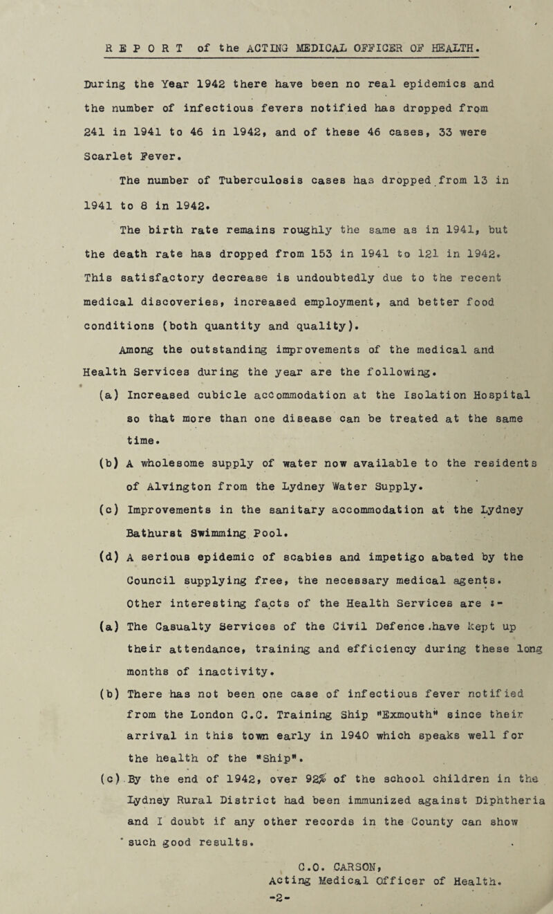 REPORT of the ACTING MEDICAL OFFICER OF HEALTH During the Year 1942 there have been no real epidemics and the number of infectious fevers notified has dropped from 241 in 1941 to 46 in 1942, and of these 46 cases, 33 were Scarlet Fever. The number of Tuberculosis cases has dropped from 13 in 1941 to 8 in 1942. The birth rate remains roughly the same as in 1941, but the death rate has dropped from 153 in 1941 to 121 in 1942. This satisfactory decrease is undoubtedly due to the recent medical discoveries, increased employment, and better food conditions (both quantity and quality). Among the outstanding improvements of the medical and % Health Services during the year are the following. f (a) Increased cubicle accommodation at the Isolation Hospital so that more than one disease can be treated at the same time. (b) A wholesome supply of water now available to the residents of Alvington from the Lydney Water Supply* (c) Improvements in the sanitary accommodation at the Lydney Bathurst Swimming Pool. (d) A serious epidemic of scabies and impetigo abated by the Council supplying free, the necessary medical agents. Other interesting facts of the Health Services are (a) The Casualty Services of the Civil Defence.have kept up their attendance, training and efficiency during these long months of inactivity. (b) There has not been one case of infectious fever notified from the London C.C. Training Ship Exmouth since their arrival in this town early in 1940 which speaks well for the health of the *Shipw. (c) .By the end of 1942, over 92^ of the school children in the lydney Rural District had been immunized against Diphtheria and I doubt if any other records in the County can show * such good results. C.O. CARSON, Acting Medical Officer of Health. -2-