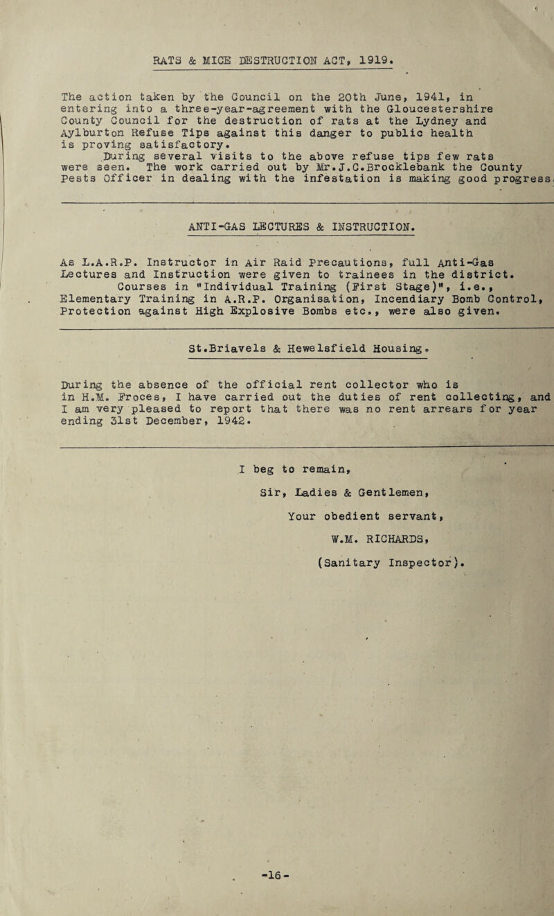 RATS & MICE DESTRUCTION ACT, 1919 The action taken by the Council on the 20th June, 1941, in entering into a three-year-agreement with the Gloucestershire County Council for the destruction of rats at the Lydney and Aylburton Refuse Tips against this danger to public health is proving satisfactory. .During several visits to the above refuse tips few rats were seen. The work carried out by Mr.J.C.Brocklebank the County Pests Officer in dealing with the infestation is making good progress. ANTI-GAS LECTURES & INSTRUCTION. As L.A.R.P. Instructor in Air Raid Precautions, full Anti-Gas Lectures and Instruction were given to trainees in the district. Courses in Individual Training (Pirst Stage), i.e., Elementary Training in A.R.P. Organisation, Incendiary Bomb Control, Protection against High Explosive Bombs etc., were also given. St.Briavels & Hewelsfield Housing. During the absence of the official rent collector who is in H.M. Proces, I have carried out the duties of rent collecting, and I am very pleased to report that there was no rent arrears for year ending 31st December, 1942. I beg to remain. Sir, Ladies & Gentlemen, Your obedient servant, W.M. RICHARDS, (Sanitary Inspector). 16-