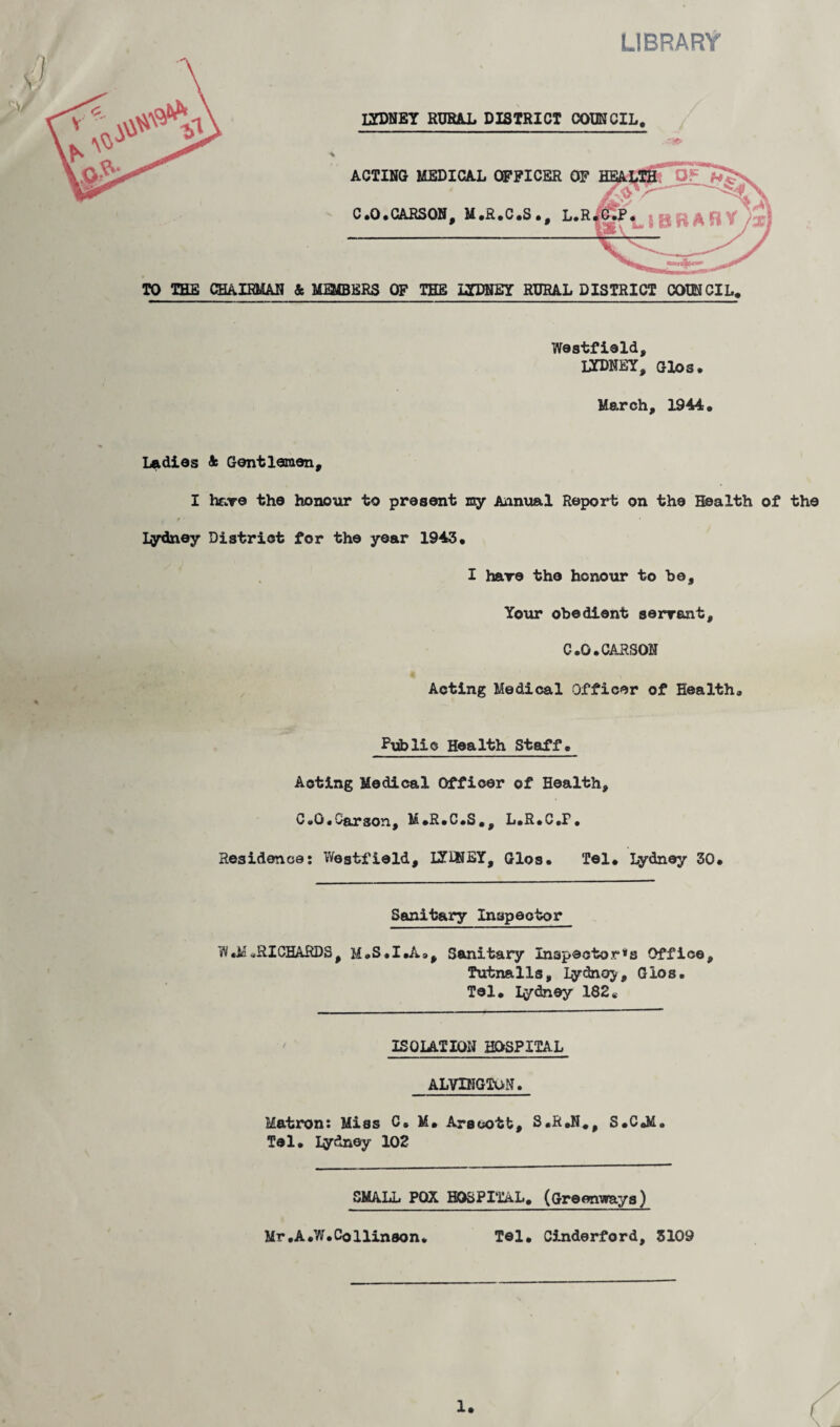 LIBRARY IYDNEY RURAL DISTRICT COUNCIL, ACTING MEDICAL OFFICER OF C.O.CARSON, M.R.C.S., L.R TO THE CHAIRMAN & MMBERS OF THE IYDNEY RURAL DISTRICT COUNCIL, Westfield, IYDNEY, Glos. March, 1944, Ladies 4 Gentlemen, I have the honour to present my Annual Report on the Health of the Iydney District for the year 1943, I hare the honour to he. Your obedient servant, C.O.CARSON Acting Medical Officer of Health. Public Health Staff. Acting Medical Officer of Health, C.O.Carson, M.R.C.S,, L.R.C.F. Residence: Westfield, IYINEY, Glos. Tel. Lydney 30. Sanitary Inspector W#M.RICHARDS, M.S.I.A., Sanitary Inspectors Office, Tutnalls, Iydnoy, Glos. Tel. Iydney 182e ISOLATION HOSPITAL ALVDIGTON. Matron: Miss C. M. Arscotb, S.R.N., S.C.M. Tel. Iydney 102 SMALL POX HOSPITAL. (Greenways) Mr ,A.W.Collin son* Tel. Cinderford, 3109 1.