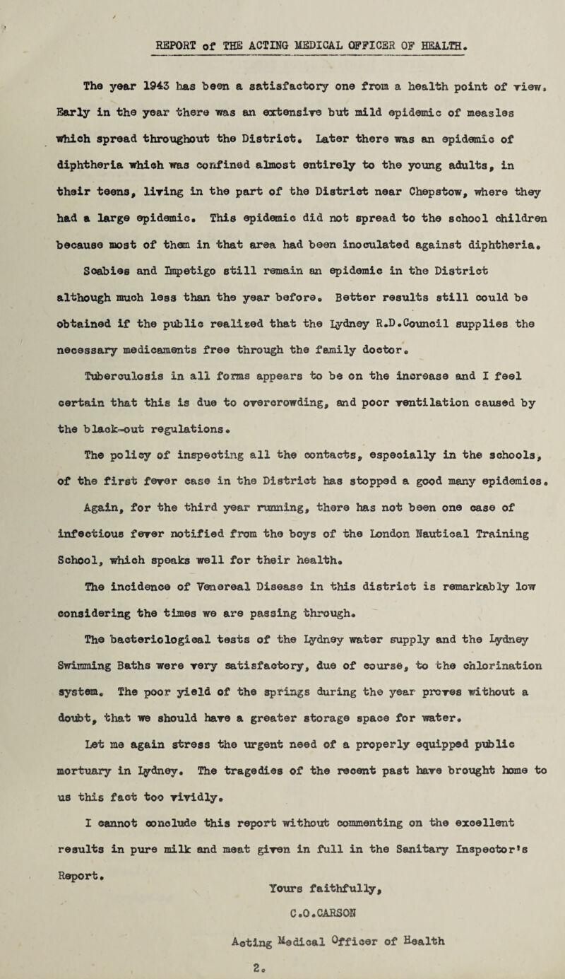 REPORT of THE ACTING MEDICAL OFFICER OF HEALTH. The year 1943 has been a satisfactory one from a health point of view* Early in the year there was an extensive but mild epidemic of measles which spread throughout the District, Later there was an epidemic of diphtheria which was confined almost entirely to the young adults, in their teens, living in the part of the District near Chepstow, where they had a large epidemic. This epidemic did not spread to the school children because most of them in that area had been inoculated against diphtheria. Scabies and Impetigo still remain an epidemic in the District although much less than the year before. Better results still could be obtained if the public realised that the Lydney R.D.Council supplies the necessary medicaments free through the family doctor. Tuberculosis in all forms appears to be on the increase and I feel certain that this is due to overcrowding, and poor ventilation caused by the black-out regulations* The policy of inspecting all the contacts, especially in the schools, of the first fever case in the District has stopped a good many epidemics. Again, for the third year running, there has not been one case of infectious fever notified from the boys of the London Nautical Training School, which speaks well for their health. The incidence of Venereal Disease in this district is remarkably low considering the times we are passing through. The bacteriological tests of the lydney water supply and the Lydney Swimming Baths were very satisfactory, due of course, to the chlorination system. The poor yield of the springs during the year proves without a doubt, that we should have a greater storage space for water* Let me again stress the urgent need of a properly equipped public mortuary in lydney. The tragedies of the recent past have brought home to us this fact too vividly, I cannot conclude this report without commenting on the excellent results in pure milk and meat given in full in the Sanitary Inspector^ Report, Yours faithfully, C.G.CARSON Aoting Nodical Officer of Health 2*