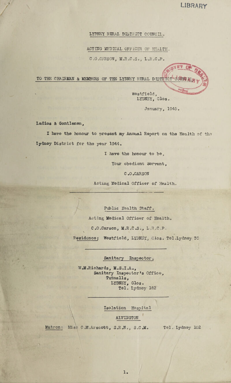 library LYDNEY RURAL DISTRICT COUNCIL* ACTING MEDICAL OFFICER OF HE ALT 3 C .0.CARSON> M»R tC rS », L.R,C.P, Ladies & Gentlemen, I have the honour to present my Annual Report on the Health of the Lydney District for the year 1944, I have the honour to be . Your obedient Servant, C ,0 .CARSON Acting Medical Officer of Health. Public Health. Staff , Acting Medical Officer of Health, C»0,Carson, M=R.C»S», L R,C,P Residence: Westfield, LYDNEY., Gios, Tel,Lydney 3C Sanitary Inspector, W.MRichards, M.S.I.A,, Sanitary Inspector’s Office, Tutnalls, LYDNEY, Glos• Tel, Lydney 182 Isolation Hospital ALVINGTON Matron • Miss C ,M ,Ar scott, SJRJI,, S,C*M. Tel, Lydney 102 1.