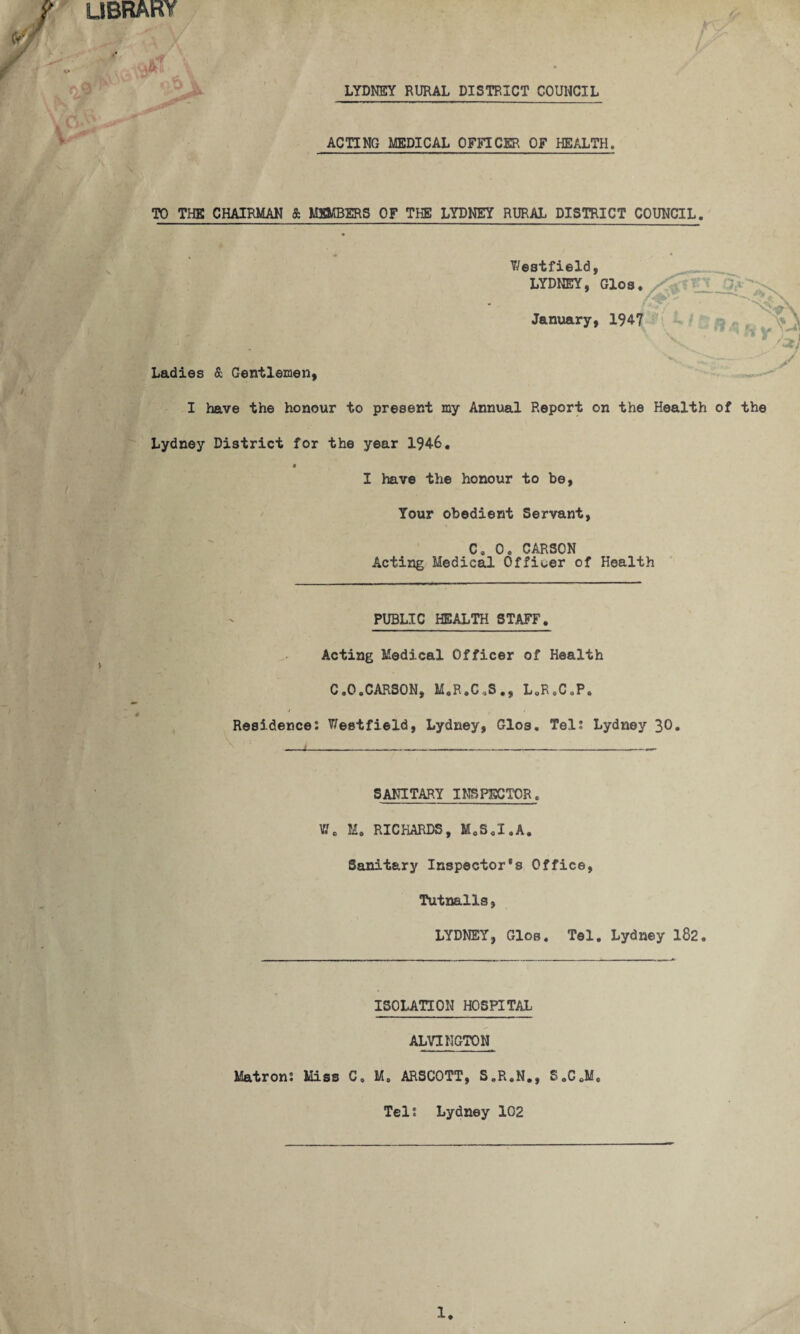 UBRARY LYDNEY RURAL DISTRICT COUNCIL V ACTING MEDICAL OFFICER OF HEALTH TO THE CHAIRMAN & MEMBERS OF THE LYDNEY RURAL DISTRICT COUNCIL. T/estfield. / >■ Ladies & Gentlemen, I have the honour to present my Annual Report on the Health of the Lydney District for the year 1946, I have the honour to be, Tour obedient Servant, C, 0, CARSON Acting Medical Officer of Health PUBLIC HEALTH STAFF. Acting Medical Officer of Health C.O.CARSON, M.R,C,S., L.R.C.P, Residence: Westfield, Lydney, Glos. Tel: Lydney 30* SANITARY INSPECTOR, W, M, RICHARDS, M.S.I.A, Sanitary Inspector’s Office, Tutnalls, LYDNEY, Glos. Tel. Lydney 182. ISOLATION HOSPITAL ALVINGTON Matron: Miss C. M, ARSCOTT, S.R.N., S.C.M Tel: Lydney 102 1