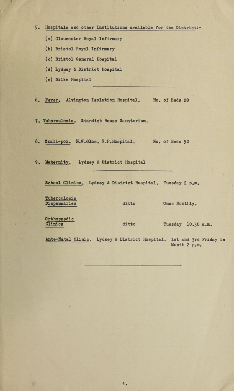 5* Hospitals and other Institutiona available for the District:- (a) Gloucester Royal Infirmary (b) Bristol Royal Infirmary (c) Bristol General Hospital (d) Lydney & District Hospital (e) Dilke Hospital 6, Fever♦ Alvington Isolation Hospital, No, of Beds 20 7, Tuberculosis, Standish House Sanatorium, 8, Small-pox, H,W,61os, S,P,Hospital, No, of Beds 50 9, Maternity, Lydney & District Hospital School Clinics, Lydney & District Hospital, Tuesday 2 p,m. Tuberculosis Dispensaries ditto Once Monthly, Orthopaedic Clinics ditto Tuesday 10,30 e,m. Ante-Natal Clinic, Lydney & District Hospital, 1st and 3rd Friday in Month 2 p,m.