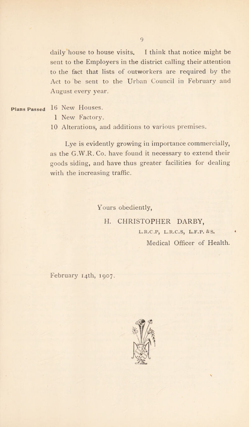 daily house to house visits. I think that notice might be sent to the Employers in the district calling their attention to the fact that lists of outworkers are required by the Act to be sent to the Urban Council in February and August every year. Pians Passed 16 New Houses. 1 New Factory. 10 Alterations, and additions to various premises. Lye is evidently growing in importance commercially, as the G.W.R. Co. have found it necessary to extend their goods siding, and have thus greater facilities for dealing with the increasing traffic. Yours obediently, H. CHRISTOPHER DARBY, L.R.C.P, L.R.C.S, L.F.P. &S. Medical Officer of Health. February 14th, 1907.