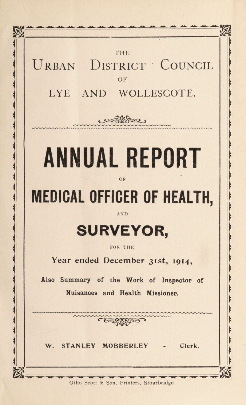 Urban District Council OF LYE AND WOLLESCOTE. ANNUAL REPORT OF MEDICAL OFFICER OF HEALTH, AND SURVEYOR, FOR THE Year ended December 31st, 1914, Also Summary of the Work of Inspector of Nuisances and Health Missioned W. STANLEY MOBBERLEY Clerk. ■ Wr-.,r Otho Scott & Son, Printers, Stourbridge.