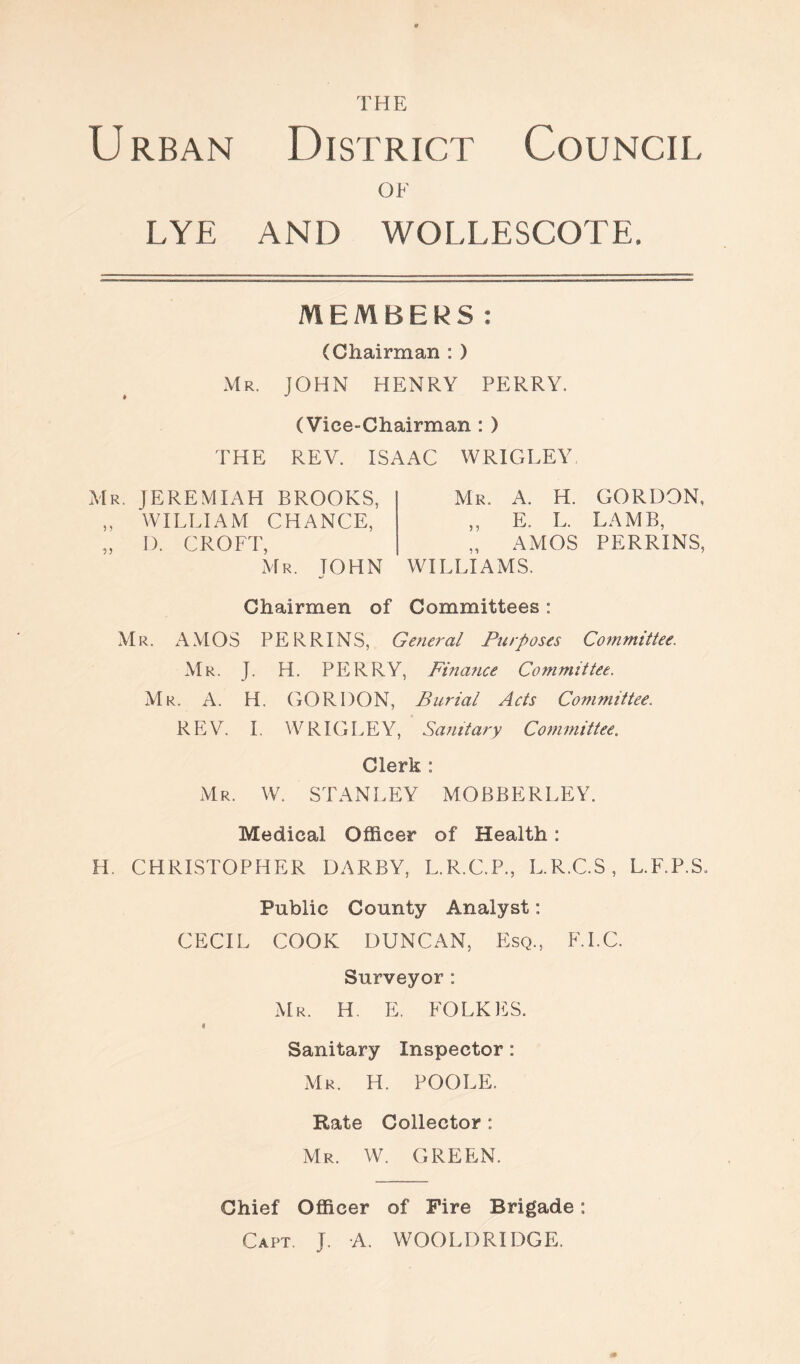 THE Urban District Council OF LYE AND WOLLESCO T E. MEMBERS: (Chairman : ) Mr. JOHN HENRY PERRY. (Vice-Chairman : ) THE REV. ISAAC WRIGLEY Mr. JEREMIAH BROOKS, „ WILLIAM CHANCE, „ I). CROFT, Mr. TOHN Mr. A. H. GORDON, „ E. L. LAMB, „ AMOS PERRINS, WILLIAMS. Chairmen of Committees: Mr. AMOS PERRINS, General Purposes Committee. Mr. J. H. PERRY, Finance Committee. Mr. A. H. GORDON, Burial Acts Committee, REV. I. WRIGLEY, Sanitary Committee. Clerk : Mr. W. STANLEY MOBBERLEY. Medical Officer of Health: H. CHRISTOPHER DARBY, L.R.C.P., L.R.C.S, L.F.P.S. Public County Analyst: CECIL COOK DUNCAN, Esq., F.I.C. Surveyor: Mr. H. E. FOLKES. * Sanitary Inspector : Mr. H. POOLE. Rate Collector : Mr. W. GREEN. Chief Officer of Fire Brigade: Capt. J. A. WOOLDRIDGE.