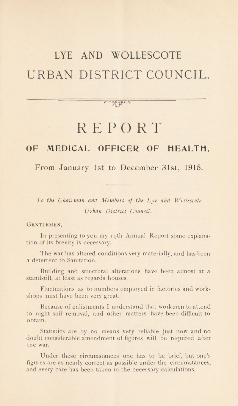 LYE AND WOLLESCOTE URBAN DISTRICT COUNCIL. REP 0 R T OF MEDICAL OFFICER OF HEALTH, From January 1st to December 31st, 1915. To the Chairman and Members of the Lye and Wollescote Urban District Council. Gentlemen, In presenting to you my 19th Annual Report some explana¬ tion of its brevity is necessary. The war has altered conditions very materially, and has been a deterrent to Sanitation. Building and structural alterations have been almost at a standstill, at least as regards houses. Fluctuations as to numbers employed in factories and work¬ shops must have been very great. Because of enlistments I understand that workmen to attend to night soil removal, and other matters have been difficult to obtain. Statistics are by no means very reliable just now and no doubt considerable amendment of figures will be required after the war. Under these circumstances one has to be brief, but one’s figures are as nearly correct as possible under the circumstances, and every care has been taken in the necessary calculations.