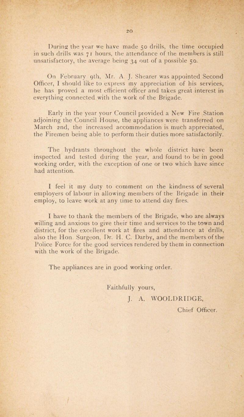 During the year we have made 50 drills, the time occupied in such drills was 71 hours, the attendance of the members is still unsatisfactory, the average being 34 out of a possible 50. On February 9th, Mr. A. J. Shearer was appointed Second Officer, I should like to express my appreciation of his services, he has proved a most efficient officer and takes great interest in everything connected with the work of the Brigade. Early in the year your Council provided a New Fire Station adjoining the Council House, the appliances were transferred on March 2nd, the increased accommodation is much appreciated, the Firemen being able to perform their duties more satisfactorily. The hydrants throughout the whole district have been inspected and tested during the year, and found to be in good working order, with the exception of one or two which have since had attention. I feel it my duty to comment on the kindness of several employers of labour in allowing members of the Brigade in their employ, to leave work at any time to attend day fires. I have to thank the members of the Brigade, who are always willing and anxious to give their time and services to the town and district, for the excellent work at fires and attendance at drills, also the Hon. Surgeon, Dr. H. C. Darby, and the members of the Police Force for the good services rendered by them in connection with the work of the Brigade. The appliances are in good working order. Faithfully yours, J. A. WOOLDRIDGE, Chief Officer.