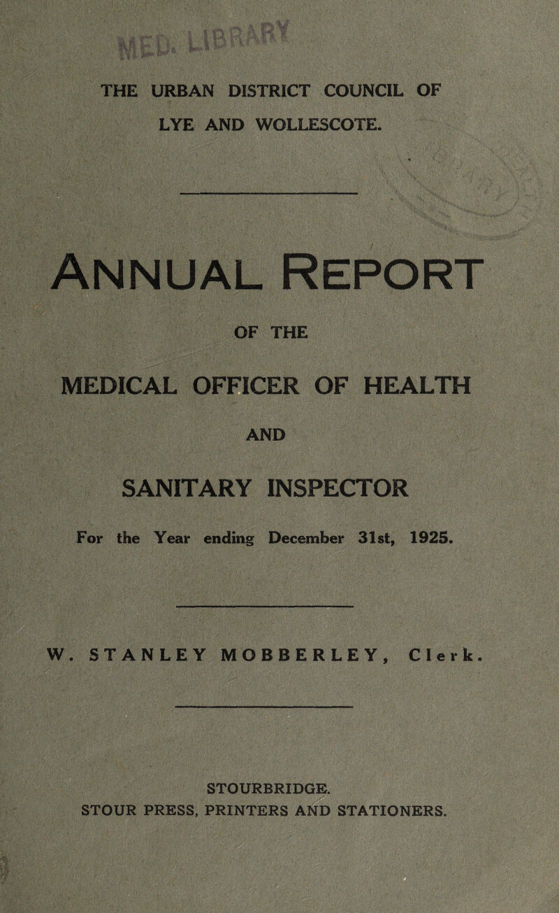 LYE AND WOLLESCOTE. Annual Report 1 .. ‘ ' 'y\. ■ .y. ' ■ , X ,/ ■ ' OF THE MEDICAL OFFICER OF HEALTH AND SANITARY INSPECTOR For the Year ending December 31st, 1925. — W. STANLEY MO BEER LEY, Clerk. STOURBRIDGE. STOUR PRESS, PRINTERS AND STATIONERS.