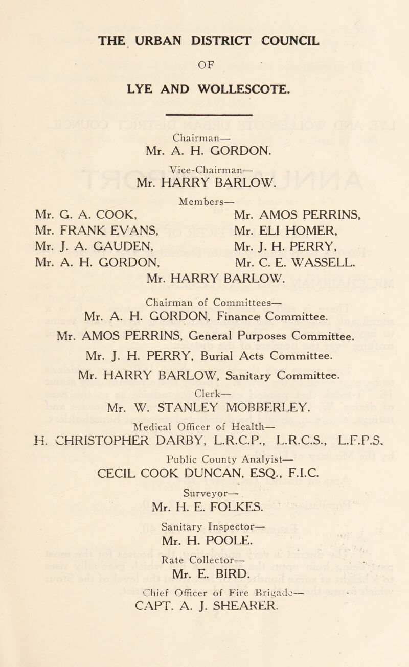 OF LYE AND WOLLESCOTE. Chairman— Mr. A. H. GORDON. Vice-Chairman— Mr. HARRY BARLOW. Members— Mr. G. A. COOK, Mr. FRANK EVANS, Mr. J. A. GAUDEN, Mr. A. H. GORDON, Mr. AMOS PERRINS, Mr. ELI HOMER, Mr. J. H. PERRY, Mr. C. E. WASSELL. Mr. HARRY BARLOW. Chairman of Committees—■ Mr. A. H. GORDON, Finance Committee. Mr. AMOS PERRINS, General Purposes Committee. Mr. J. H. PERRY, Burial Acts Committee. Mr. HARRY BARLOW, Sanitary Committee. Clerk— Mr. W. STANLEY MOBBERLEY. Medical Officer of Health— H. CHRISTOPHER DARBY, L.R.C.P., L.R.C.S., L.F.P Public County Analyist— CECIL COOK DUNCAN, ESQ., F.I.C. Surveyor— Mr. H. E. FOLKES. Sanitary Inspector— Mr. H. POOLE. Rate Collector— Mr. E. BIRD. Chief Officer of Fire Brigade— CAPT. A. J. SHEARER.