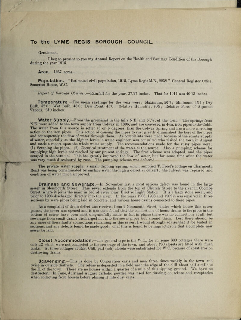 To the LYME REGIS BOROUGH COUNCIL. Gentlemen, I beg to present to you my Annual Report on the Health and Sanitary Condition of the Borough during the year 1915. Area.—1237 acres. Population.—“ Estimated civil population, 1915, Lyme Regis M.B., 2238.’’-General Register Office, Somerset House, W.O. Report of Borough Observer.—Rainfall for the year, 37.97 inches. That for 1914 was 40T3 inches. Temperature.—The mean readings for the year were: Maximum, 56'7 ; Minimum, 43T ; Dry Bulb, 52 0 ; Wet Bulb, 48'0; Dew Point, 45'0 ; Relative Humidity, 70%; Relative Force of Aqueous Vapour, '310 inches. Water Supply.—From the greensand in the hills N.E. and N.W. of the town. The springs from N.E. were added to the town supply from Colway in 1896, and are conveyed in 4-in. iron pipes to the Cobb. The water from this source is softer (5 or 6 degrees) than the Colway Spring and has a more corroding action on the iron pipes. This action of causing the pipes to rust greatly diminished the bore of the pipes and consequently the flow of water through them. As complaints were made because of the scanty supply of water, especially at the higher levels, a water engineer was consulted who visited the town in Axxgust and made a report upon the whole water supply. The recommendations made for the rusty pipes were : (1) Scraping the pipes. (2) Chemical treatment of the water at the source. Also a pumping scheme for supplying high levels not reached by our present springs. The first scheme was adopted, and the pipes scraped in the autumn. This has greatly improved the flow of water, but for some time after the water was very much discoloured by rust. The pumping scheme was deferred. The private water supply, a small dipping spring, which supplied T. Frost’s cottage on Charmouth Road was being contaminated by surface water through a defective culvert; the culvert was repaired and condition of water much improved. Drainage and Sewerage.—In November last a most serious defect was found in the large sewer in Monmouth Street This sewer extends from the top of Church Street to the river in Coombe Street, where it joins the main in bed of river near Electric Light Station. It is a large stone sewer, and prior to 1903 discharged directly into the river. In the years 1906, 1908 and 1909 it was repaired in three sections by ware pipes being laid in concrete, and various house drains connected to these pipes. As a complaint of drain defect was received from 9 Monmouth Street, under which house this sewer passes, the sewer was opened and it was then found that the connections of house di'ains to the pipes in the bottom of sewer have been most disgracefully made, in fact in places there was no connections at all, but sewerage from small drains discharged not into the sewer pipes but around them. Lest there should be any more of tiiese faulty connections remaining in this sewer, I would strongly advise that it be tested in sections, and any defects found be made good ; or if this is found to be impracticable that a complete new sewer be laid. Closet Accommodation.—The general type is the W.C., for in some 300 cottages there were only 12 which were not connected to the sewerage of the town, and about 230 closets are fitted with flush tanks. At three cottages at East Cliff, pail (ash) closets were substituted for W.C. because of coast erosion destroying drains. Scavenging.—This is done by Corporation carts and men three times weekly in the town and twice in outside districts. The refuse is deposited in a field near the edge of the cliff about half a mile to the E. of the town. There are no houses within a quarter of a mile of this tipping ground. We have no destructor. In June, July and August carbolic powder was used for dusting on refuse and receptacles when collecting from houses before placing it into dust carts.