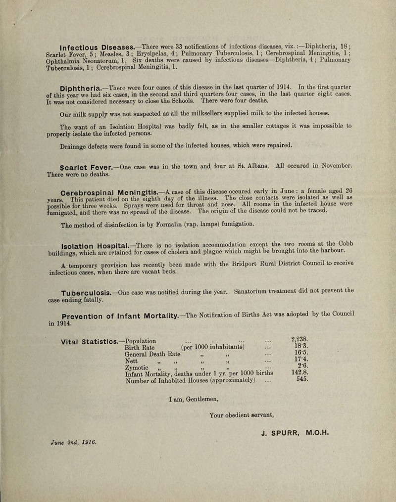 Infectious Diseases.—There were 33 notifications of infectious diseases, viz. :—Diphtheria, 18; Scarlet Fever, 5; Measles, 3; Erysipelas, 4; Pulmonary Tuberculosis, 1; Cerebrospinal Meningitis, 1 ; Ophthalmia Neonatorum, 1. Six deaths were caused by infectious diseases—Diphtheria, 4 ; Pulmonary Tuberculosis, 1; Cerebrospinal Meningitis, 1. Diphtheria.—There were four cases of this disease in the last quarter of 1914. In the first quarter of this year we had six cases, in the second and third quarters four cases, in the last quarter eight cases. It was not considered necessary to close the Schools. There were four deaths. Our milk supply was not suspected as all the milksellers supplied milk to the infected houses. The want of an Isolation Hospital was badly felt, as in the smaller cottages it was impossible to properly isolate the infected persons. Drainage defects were found in some of the infected houses, which were repaired. Scarlet Fever.—One case was in the town and four at St. Albans. All occured in November. There were no deaths. Cerebrospinal Meningitis.—A case of this disease occured early in June: a female aged 26 years. This patient died on the eighth day of the illness. The close contacts were, isolated as well as possible for three weeks. Sprays were used for throat and nose. All rooms in the infected house were fumigated, and there was no spread of the disease. The origin of the disease could not be traced. The method of disinfection is by Formalin (vap. lamps) fumigation. Isolation Hospital.—There is no isolation accommodation except the two rooms at the Cobb buildings, which are retained for cases of cholera and plague which might be brought into the harbour. A temporary provision has recently been made with the Bridport Rural District Council to receive infectious cases, when there are vacant beds. Tuberculosis.—One case was notified during the year. Sanatorium treatment did not prevent the case ending fatally. Prevention Of Infant Mortality.—The Notification of Births Act. was adopted by the Council in 1914. Vital Statistics.—Population Birth Rate (per 1000 inhabitants) General Death Rate „ „ Nett „ ,« » * * * Zymotic „ „ „ » ••• Infant Mortality, deaths under 1 yr. per 1000 births Number of Inhabited Houses (approximately) 2,238. 183. 165. 17 4. 26. 142.8. 545. I am, Gentlemen, Your obedient servant, June 2nd, 1916. J. SPURR, M.O.H.