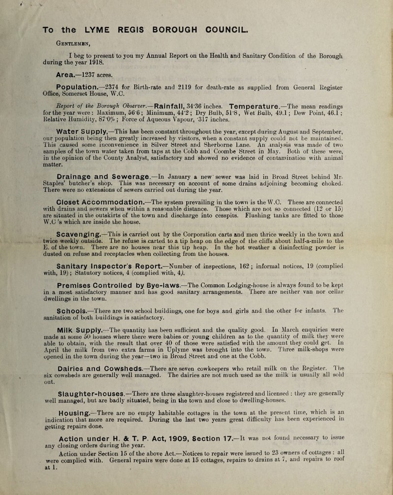 To the LYME REGIS BOROUGH COUNCIL. Gentlemen, I beg to present to you my Annual Report on the Health and Sanitary Condition of the Borough during the year 1918. Area—1237 acres. Population ■ i.374 for Bntli-late and 2119 for death-rate as supplied from Geueial Register Office, Somerset House, W.C. Report of the Borough Observer.—Rainfall, 3436 inches. Temperature.—The mean readings for the year were : Maximum, 56 6 ; Minimum, 44'2 ; Dry Bulb, 51'8, Wet Bulb, 49.1; Dew Point, 46.1 ; Relative Humidity, 87‘0°jo; Force of Aqueous Vapour, '317 inches. Water Supply,—This has been constant throughout the year, except during August and September, our population being then greatly increased by visitors, when a constant supply could not be maintained. This caused some inconvenience in Silver Street and Sherborne Lane. An analysis was made of two samples of the town water taken from taps at the Cobb and Coombe Street in May. Both of these were, in the opinion of the County Analyst, satisfactory and showed no evidence of contamination with animal matter. Drainage and Sewerage.—In January a new sewer was laid in Broad Street behind Mr. Staples’ butcher’s shop. This was necessary on account of some drains adjoining becoming choked. There were no extensions of sewers carried out during the year. Closet Accommodation.—The system prevailing in the town is the W.C. These are connected with drains and sewers when within a reasonable distance. Those which are not so connected (12 or 15) are situated in the outskirts of the town and discharge into cesspits. Flushing tanks are fitted to those W.C’s which are inside the house. Scavenging.—This is carried out by the Corporation carts and men thrice weekly in the town and twice weekly outside. The refuse is carted to a tip heap on the edge of the cliffs about half-a-mile to the E. of the town. There are no houses near this tip heap. In the hot weather a disinfecting powder is dusted on refuse and receptacles when collecting from the houses. Sanitary Inspector’s Report.—Number of inspections, 162; informal notices, 19 (complied with, 19); Statutory notices, 4 (complied with, 4). Premises Controlled by Bye-laws.—The Common Lodging-house is always found to be kept in a most satisfactory manner and has good sanitary arrangements. There are neither van nor cellar dwellings in the town. Schools.—There are two school buildings, one for boys and girls and the other for infants. The sanitation of both buildings is satisfactory. Milk Supply.—The quantity has been sufficient and the quality good. In March enquiries were made at some 50 houses where there were babies or young children as to the quantity of milk they were able to obtain, with the result that over 40 of those were satisfied with the amount they could get. In April the milk from two extra farms in Uplyme was brought into the town. Three milk-shops were opened in the town during the year—two in Broad Street and one at the Cobb. Dairies and Cowsheds.—There are seven cowkeepers who retail milk on the Register. The six cowsheds are generally well managed. The dairies are not much used as the milk is usually all sold out. Slaughter-houses.—There are three slaughter-houses registered and licensed : they are generally well managed, but are badly situated, being in the town and close to dwelling-houses. Housing.—There are no empty habitable cottages in the town at the present time, which is an indication that more are required. During the last two years great difficulty has been experienced in getting repairs done. Action under H. & T. P. Act, 1909, Section 17.—It was not found necessary to issue any closing orders during the year. Action under Section 15 of the above Act.—Notices to repair were issued to 23 owners of cottages : all were complied with. General repairs were done at 15 cottages, repairs to drains at 7, and repairs to roof at 1.