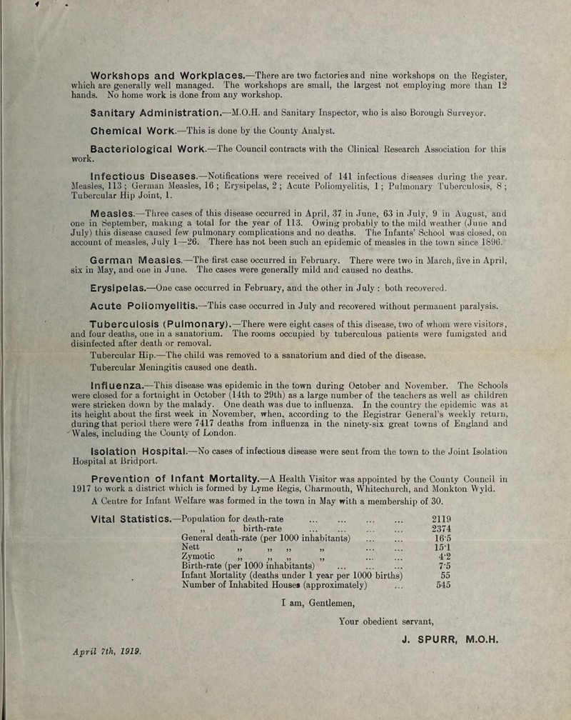 Workshops and Workplaces.—There are two factories and nine workshops on the Register, which are generally well managed. The workshops are small, the largest not employing more than 12 hands. No home work is done from any workshop. Sanitary Administration^—M.O.H. and Sanitary Inspector, who is also Borough Surveyor. Chemical Work.—This is done by the County Analyst. Bacteriological Work.—The Council contracts with the Clinical Research Association for this work. Infectious Diseases.—Notifications were received of 141 infectious diseases during the year. Measles, 113; German Measles, 16; Erysipelas, 2; Acute Poliomyelitis, 1; Pulmonary Tuberculosis, 8; Tubercular Hip Joint, 1. Measles.—Three cases of this disease occurred in April, 37 in June, 63 in July, 9 in August, and one in September, making a total for the year of 113. Owing probably to the mild weather (June and July) this disease caused few pulmonary complications and no deaths. The Infants’ School was closed, on account of measles, July 1—26. There has not been such an epidemic of measles in the town since 1896. German Measles.—The first case occurred in February. There were two in March, five in April, six in May, and one in June. The cases were generally mild and caused no deaths. Erysipelas.—One case occurred in February, and the other in July : both recovered. Acute Poliomyelitis.—This case occurred in July and recovered without permanent paralysis. Tuberculosis (Pulmonary).—There were eight cases of this disease, two of whom were visitors, and four deaths, one in a sanatorium. The rooms occupied by tuberculous patients were fumigated and disinfected after death or removal. Tubercular Hip.—The child was removed to a sanatorium and died of the disease. Tubercular Meningitis caused one death. Influenza.—This disease was epidemic in the town during October and November. The Schools were closed for a fortnight in October (14th to 29th) as a large number of the teachers as well as children were stricken down by the malady. One death was due to influenza. In the country the epidemic was at its height about the first week in November, when, according to the Registrar General’s -weekly return, during that period there were 7417 deaths from influenza in the ninety-six great towns of England and Wales, including the County of London. Isolation Hospital.—No cases of infectious disease were sent from the town to the Joint Isolation Hospital at Bridport. Prevention Of Infant Mortality.—A Health Visitor was appointed by the County Council in 1917 to work a district which is formed by Lyme Regis, Charmouth, Whitechurch, and Monkton Wyld. A Centre for Infant Welfare was formed in the town in May with a membership of 30. Vital Statistics.—Population for death-rate . 2119 ,, „ birth-rate ... ... ... ... 2374 General death-rate (per 1000 inhabitants) . 16’5 Nett „ „ „ „ . 151 Zymotic „ „ „ „ . 4-2 Birth-rate (per 1000 inhabitants) ... ... ... 7'5 Infant Mortality (deaths under 1 year per 1000 births) 55 Number of Inhabited Houses (approximately) ... 545 I am, Gentlemen, Your obedient servant, April 7th, 1919. J. SPURR, M.O.H.