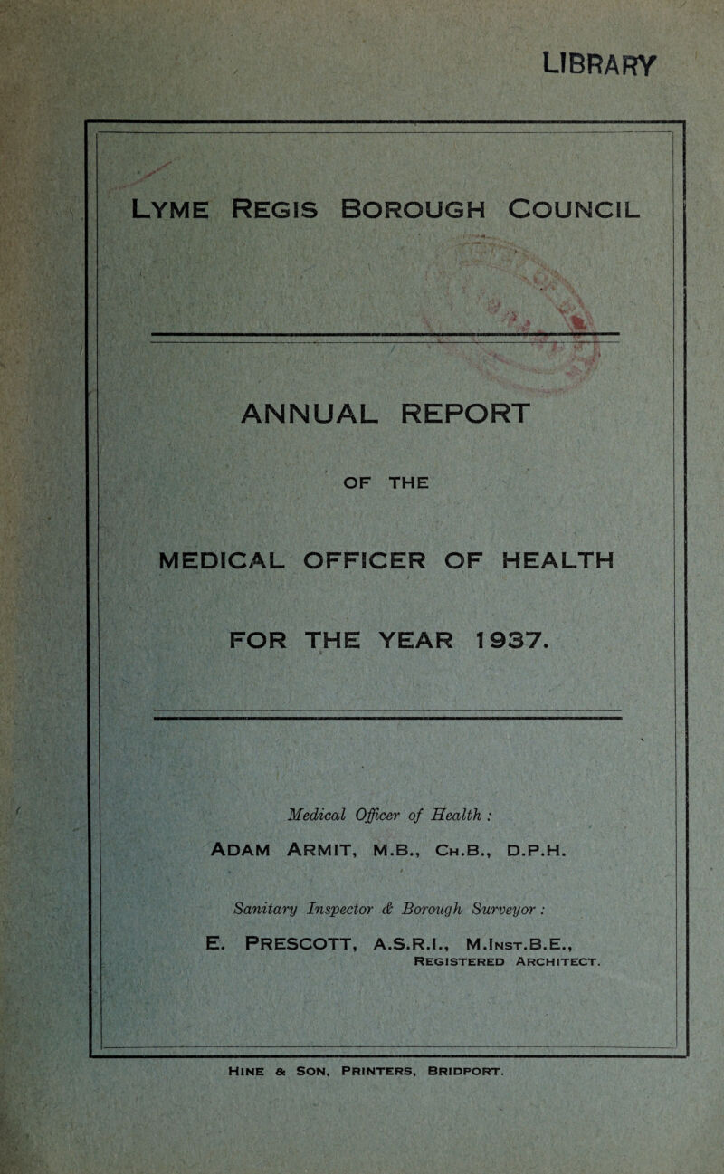 library Lyme Regis borough Council ANNUAL REPORT OF THE MEDICAL OFFICER OF HEALTH FOR THE YEAR 1937. Medical Officer of Health : Adam Armit, m.b., ch.b., d.p.h. Sanitary Inspector & Borough Surveyor: E. PRESCOTT, A.S.R.I., M .Inst.B.E., Registered Architect. HlNE Ge SON, PRINTERS, BRIDPORT.