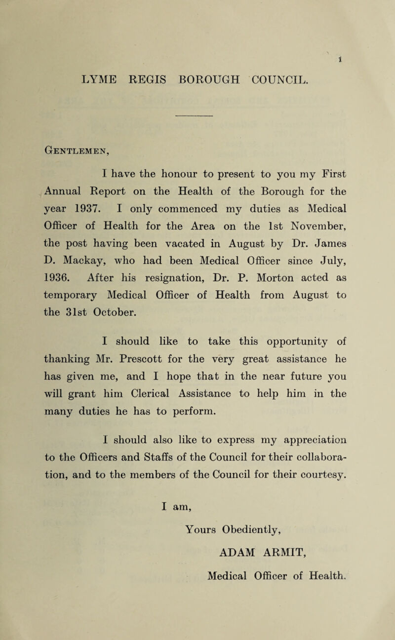 LYME REGIS BOROUGH COUNCIL. Gentlemen, I have the honour to present to you my First Annual Report on the Health of the Borough for the year 1937. I only commenced my duties as Medical Officer of Health for the Area on the 1st November, the post having been vacated in August by Dr. James D. Mackay, who had been Medical Officer since July, 1936. After his resignation, Dr. P. Morton acted as temporary Medical Officer of Health from August to the 31st October. I should like to take this opportunity of thanking Mr. Prescott for the very great assistance he has given me, and I hope that in the near future you will grant him Clerical Assistance to help him in the many duties he has to perform. I should also like to express my appreciation to the Officers and Staffs of the Council for their collabora¬ tion, and to the members of the Council for their courtesy. I am, Yours Obediently, ADAM ARMIT, Medical Officer of Health.