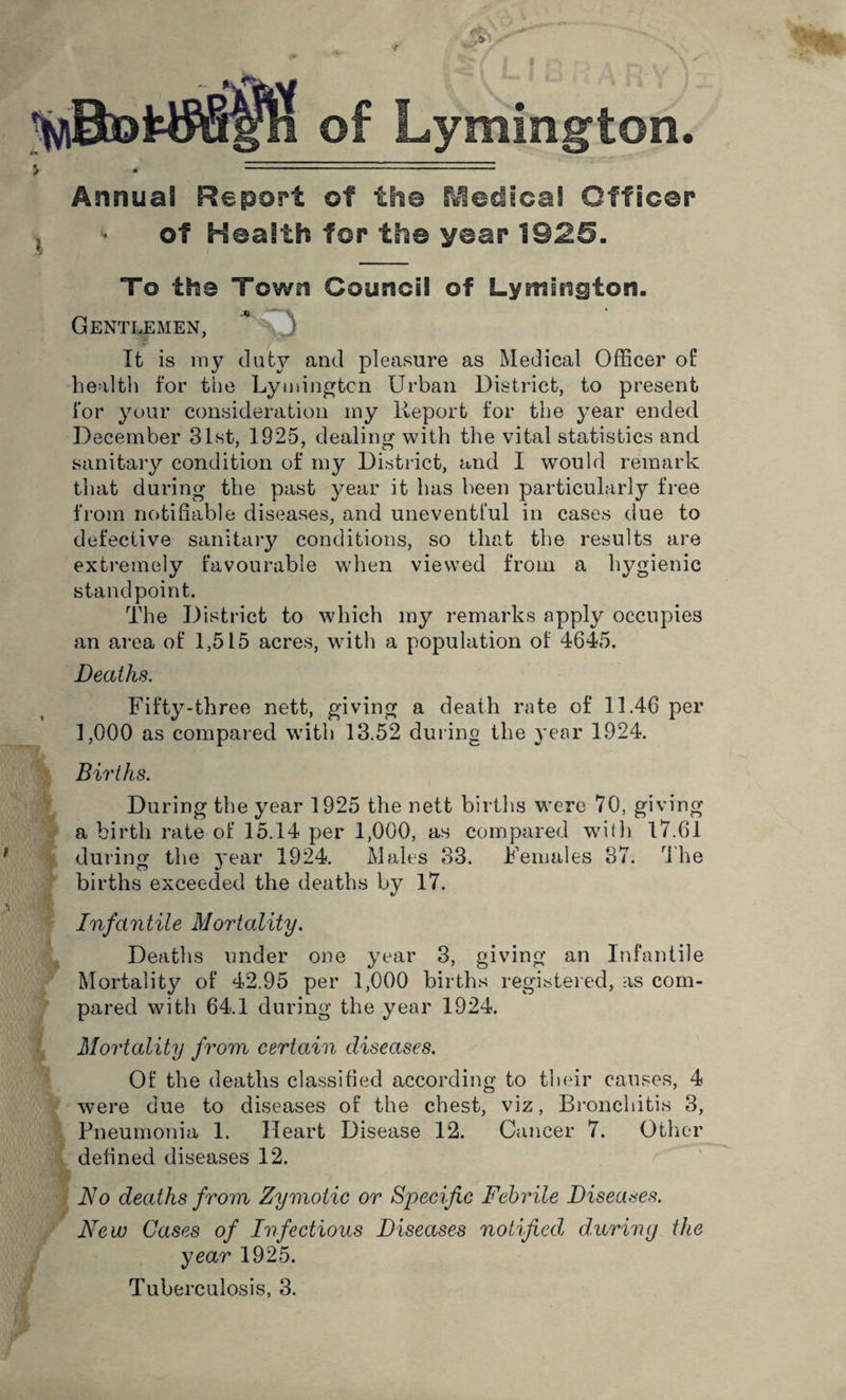 of Lymington. \ Annual Report ©f the fcledical Officer of Health for the year 1025. To the Town Council of Lymington. Gentlemen, * v3 It is my duty and pleasure as Medical Officer of health for the Lymington Urban District, to present for your consideration my Report for the }mar ended December 31st, 1925, dealing with the vital statistics and sanitary condition of my District, and I would remark that during the past year it has been particularly free from notifiable diseases, and uneventful in cases due to defective sanitary conditions, so that the results are extremely favourable when viewed from a hygienic standpoint. The District to which my remarks apply occupies an area of 1,515 acres, with a population of 4645. Deaths. Fifty-three nett, giving a death rate of 11.46 per 1,000 as compared with 13.52 during the year 1924. Births. During the year 1925 the nett births were 70, giving a birth rate of 15.14 per 1,000, as compared with 17.61 during the j'ear 1924. Males 33. Females 37. The births exceeded the deaths by 17. h Infantile Mortality. Deaths under one year 3, giving an Infantile Mortality of 42.95 per 1,000 births registered, as com¬ pared with 64.1 during the year 1924. Mortality from certain diseases. Of the deaths classified according to their causes, 4 were due to diseases of the chest, viz, Bronchitis 3, Pneumonia 1. Heart Disease 12. Cancer 7. Other defined diseases 12. No deaths from Zymotic or Specific Febrile Diseases. New Cases of Infectious Diseases notifiedl during the year 1925. Tuberculosis, 3. i