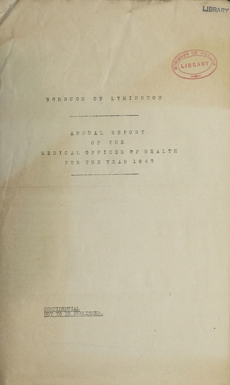 LIBRARY borough of lymington A N M- E D I G A L MU A L REF OF THE OFFICE R 0 R T OF HEALTH FOR TH E' YE AR 1943 CONFIDENTIAL NOT_TO BEPUBLISHED.