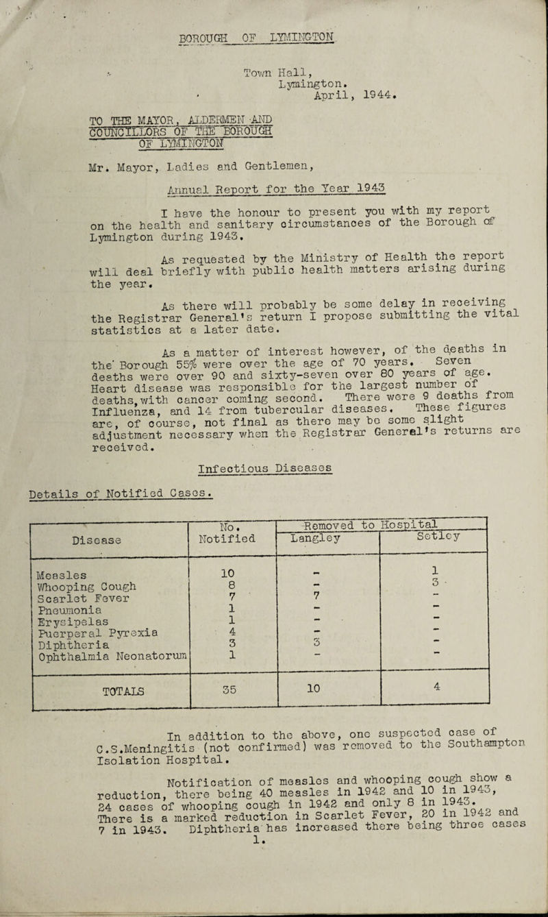 BOROUGH OF LYMINGTON Town Hall, Lymington. • April, 1944, TO THE MAYOR, ALDERMEN -Ain) COUNCILLORS OF THE BOROUGH - OF LYMINGTON Mr. Mayor, Ladies and Gentlemen, Annual Report for the Year 194.5 I have the honour to present you with my report on the health and sanitary circumstances of the Borough of Lymington during 1943, As requested hy the Ministry of Health the report will deal briefly with public health matters arising during the year. As there will probably be some delay in receiving the Registrar General’s return I propose submitting the vital statistics at a later date. As a matter of interest however, of the deaths in the' Borough 55$ were over the age of 70 years. Seven deaths were over 90 and sixty-seven over 80 years of age. Heart disease was responsible for the largest number of deaths,with cancer coming second. There were 9 deaths from Influenza, and 14 from tubercular diseases. These figures are, of course, not final as there may be some slight adjustment necessary when the Registrar General’s returns are received. Infectious Diseases Details of Notified Gases. Disease No. Notified -Removed to Hospital Langley Setley Measles 10 1 Whooping Gough 8 3 • Scarlet Fever 7 7 Pneumonia 1 — | Erysipelas 1 — Puerperal Pyrexia 4 *** Diphtheria 3 3 Ophthalmia Neonatorum 1 TOTALS 35 10 4 In addition to the above, one suspected case of C.S.Meningitis (not confirmed) was removed to the Southampton Isolation Hospital. Notification of measles and whooping cough show a reduction, there being 40 measles in 1942 and 10 in 194o, 24 cases of whooping cough in 1942 and only 8 in 194^. There is a marked reduction in Scarlet Fever, 20 in 14. * 7 in 1943. Diphtheria has increased there being throe cases