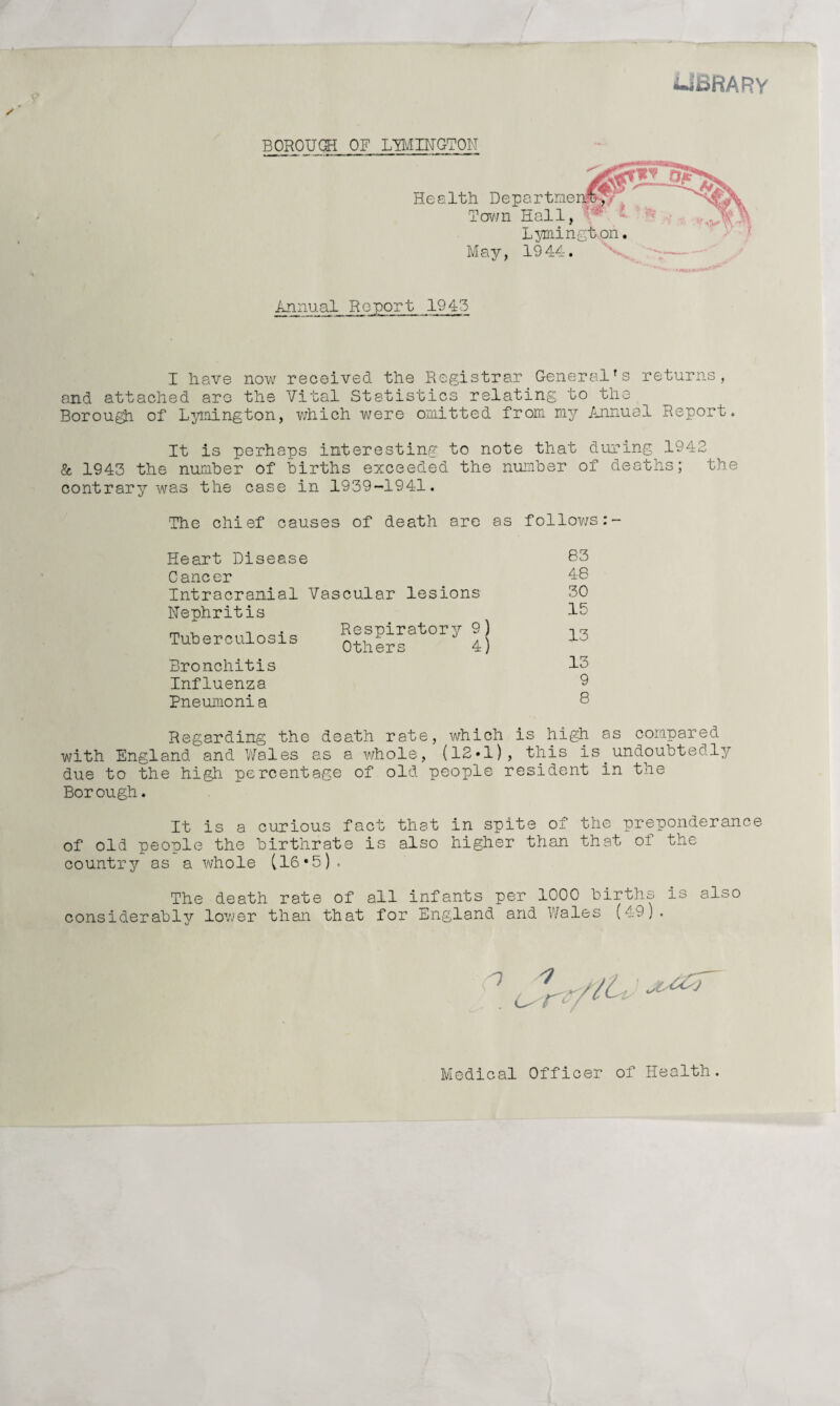 -Ui&RARY BOROUGH OF LEMINGTON Health rp Departme own Hall, Lymington. May, 1944. Annual Report 1945 I have now received the Registrar General*s returns, and attached are the Vital Statistics relating to the Borough of Lymington, which were omitted from my Annual Report. It is perhaps interesting to note that during 1942 & 1943 the number of births exceeded the number of deaths; the contrary was the case in 1939-1941. The chief causes of death are as follows:- Heart Disease 83 Cancer 48 Intracranial Vascular lesions 30 Nephritis Respiratory 9) Others 4) 15 Tuberculosis 13 Bronchitis 13 Influenza 9 Pneumonia 8 Regarding the death rate, which is high as compared with England and Wales as a whole, (12*1), this is.undoubtedly due to the high percentage of old people resident in the Borough. It is a curious fact that in spite of the preponderance of old people the birthrate is also higher than that of the country as a whole (16*5). The death rate of all infants per 1000 births is also considerably lower than that for England and Wales (49). 7 ^ Medical Officer of Health.