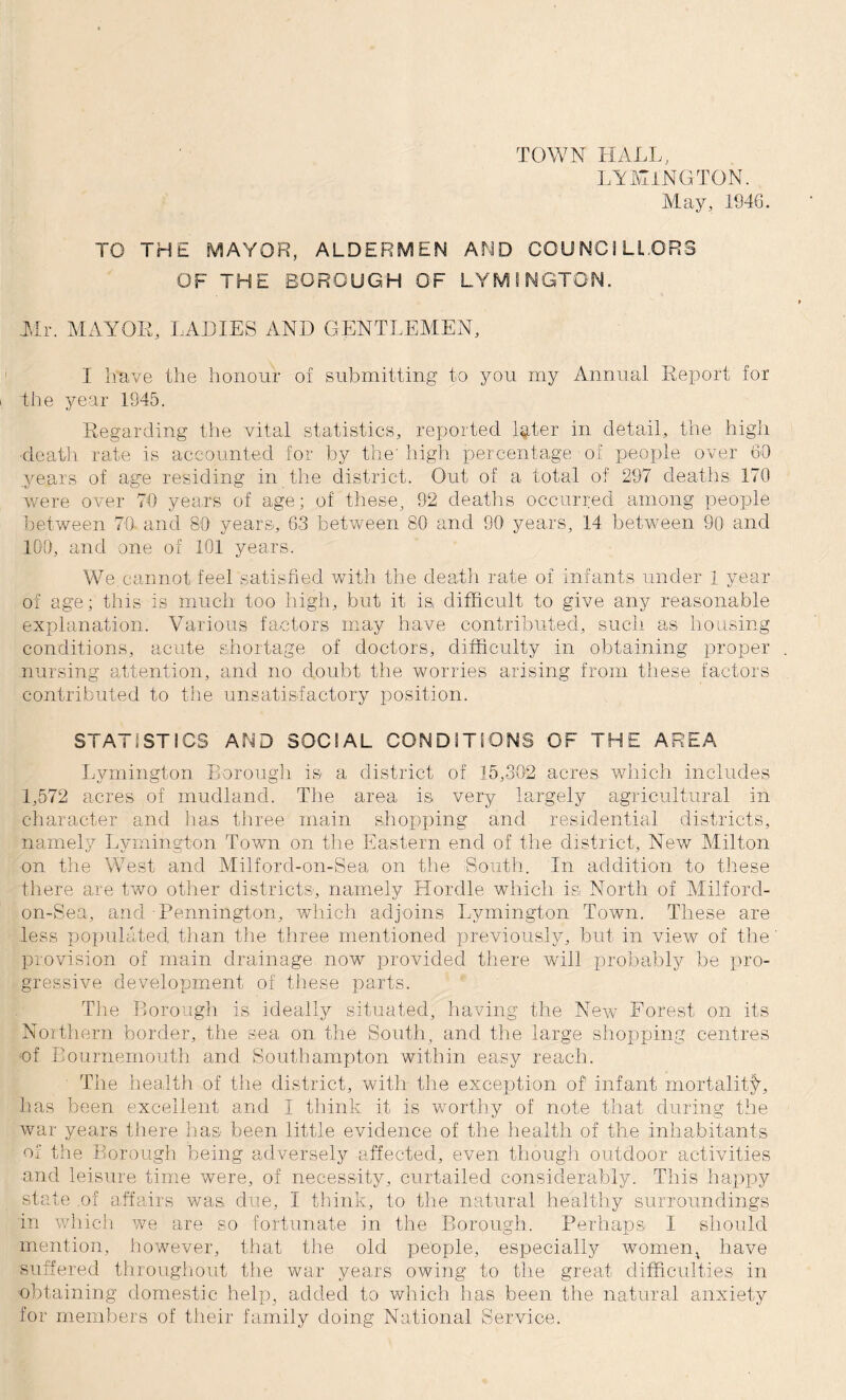 TOWN HALL, LYMINGTON. May, 1946. TO THE MAYOR, ALDERMEN AMD COUNCILLORS OF THE BOROUGH OF LYM S NGTON. .Mr. MAYOR, LADIES AND GENTLEMEN, I have the honour of submitting to you my Annual Report for the year 1945. Regarding the vital statistics, reported l^ter in detail, the high death rate is accounted for by the' high percentage of people over 60 years of age residing in the district. Out of a total of 297 deaths 170 were over 70 years of age; of those, 92 deaths occurred among people between 70 and 80 years, 63 between 80 and 90 years, 14 between 90 and 100, and one of 101 years. We,cannot feel satisfied with the death rate of infants under 1 year of age; this is much too high, but it is, difficult to give any reasonable explanation. Various factors may have contributed, such as housing conditions, acute shortage of doctors, difficulty in obtaining proper nursing attention, and no doubt the worries arising from these factors contributed to the unsatisfactory position, STATISTICS AMD SOCIAL CONDITIONS OF THE AREA Lymington Borough is a district of 15,302 acres which includes 1,572 acres of mudland. The area is very largely agricultural in character and has three main shopping and residential districts, namely Lymington Town on the Eastern end of the district. New Milton on the West and Milford-on-Sea on the South. In addition to these there are two other districts, namely Hordle which is. North of Milford- on-Sea, and Pennington, which adjoins Lymington Town. These are less populated, than the three mentioned previously, but in view of the' provision of main drainage now provided there will probably be pro¬ gressive development of these parts. The Borough is ideally situated, having the New Eorest on its Northern border, the sea on the South, and the large shopping centres of Bournemouth and Southampton within easy reach. The health of the district, with the exception of infant mortality, has been excellent and I think it is worthy of note that during the war years there has been little evidence of the health of the inhabitants of the Borough being adversely affected, even though outdoor activities and leisure time were, of necessity, curtailed considerably. This happy state of affairs was due, I think, to the natural healthy surroundings in which we are so fortunate in the Borough. Perhaps I should mention, however, that the old people, especially women, have suffered throughout the war years owing to the great difficulties in obtaining domestic help, added to which has been the natural anxiety for members of their family doing National Service.