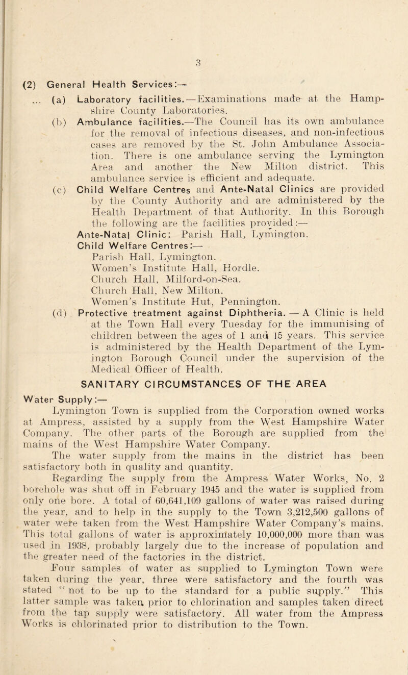 (2) General Health Services:— ... (a) Laboratory facilities. — Examinations madm at the Hamp¬ shire County Laboratories. (b) Ambulance facilities.—The Council lias its own ambulance for the removal of infectious diseases, and non-infectious cases are removed by the St. John Ambulance Associa¬ tion. There is one ambulance serving the Lymington Area and another the New Milton district. This ambulance service is efficient and adequate. (c) Child Welfare Centres and Ante-Natal Clinics are provided by the County Authority and are administered by the Health Department of that Authority. In this Borough the following are the facilities provided:— Ante-Natal Clinic: Parish Hall, Lymington. Child Welfare Centres :— Parish Hall, Lymington. Women’s Institute Hall, Hordle. Church Hall, Milford-on-Sea. Church Hall, New Milton. Women's Institute Hut, Pennington. (d) Protective treatment against Diphtheria. — A Clinic is held at the Town Hall every Tuesday for the immunising of children between the ages of 1 and 15 years. This service is administered by the Health Department of the Lym¬ ington Borough Council under the supervision of the Medical Officer of Health. SANITARY CIRCUMSTANCES OF THE AREA Water Supply :— Lymington Town is supplied from the Corporation owned works at Ampress, assisted by a supply from the West Hampshire Water Company. The other parts of the Borough are supplied from the mains of the West Hampshire Water Company. The water supply from the mains in the district has been satisfactory both in quality and quantity. Regarding the supply from the Ampress, Water Works, No. 2 borehole was shut off in February 1945 and the water is supplied from only one bore. A total of 60,641,109 gallons of water was raised during the year, and to help in the supply to the Town 3,212,500 gallons of water were taken from the West Hampshire Water Company’s mains. This total gallons of water is approximately 10,000,000 more than was used in 1938, probably largely due to the increase of population and the greater need of the factories in the district. Four samples of water as supplied to Lymington Town were taken during the year, three were satisfactory and the fourth was stated “ not to be up to the standard for a public supply.’’ This latter sample was taken, prior to chlorination and samples taken direct from the tap supply were satisfactory. All water from the Ampress Works is chlorinated prior to distribution to the Town.