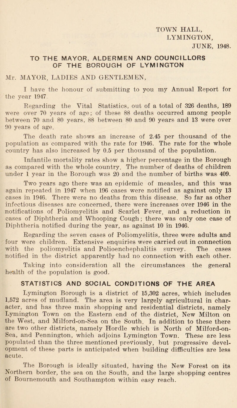 TOWN HALL, LYMINGTON, JUNE, 1948. TO THE MAYOR, ALDERMEN AND COUNCILLORS OF THE BOROUGH OF LYMINGTON Mr. MAYOR, LADIES AND GENTLEMEN, I have the honour of submitting to you my Annual Report for the year 1947. Regarding the Vital Statistics, out of a total of 326 deaths, 189 were over 70 years of age; of these 88 deaths occurred among people between 70 and 80 years, 88 between 80 and 90 years and 13 were over 90 years of age. The death rate shows an increase of 2.45 per thousand of the population as compared with the rate for 1946. The rate for the whole country has also increased by 0.5 per thousand of the population. Infantile mortality rates show a higher percentage in the Borough as compared with the whole country. The number of deaths of children under 1 year in the Borough was 20 and the number of births was 409. Two years ago there was an epidemic of measles, and this was again repeated in 1947 when 196 cases were notified as against only 13 cases in 1946. There were no deaths from this disease. So far as other infectious diseases are concerned, there were increases over 1946 in the notifications of Poliomyelitis and Scarlet Fever, and a reduction in cases of Diphtheria and Whooping Cough; there was only one case of Diphtheria notified during the year, as against 10 in 1946. Regarding the seven cases of Poliomyelitis, three were adults and four were children. Extensive enquiries were carried out in connection with the poliomyelitis and Polioenchephalitis survey. The cases notified in the district apparently had no connection with each other. Taking into consideration all the circumstances the general health of the population is good. STATISTICS AND SOCIAL CONDITIONS OF THE AREA Lymington Borough is a district of 15,302 acres, which includes 1,572 acres of mudland. The area is very largely agricultural in char¬ acter, and has three main shopping and residential districts, namely Lymington Town on the Eastern end of the district. New Milton on the West, and Milford-on-Sea on the South. In addition to these there are two other districts, namely Hordle which is North of Milford-on- Sea, and Pennington, which adjoins Lymington Town. These are less populated than the three mentioned previously, but progressive devel¬ opment of these parts is anticipated when building difficulties are less acute. The Borough is ideally situated, having the New Forest on its Northern border, the sea on the South, and the large shopping centres of Bournemouth and Southampton within easy reach.